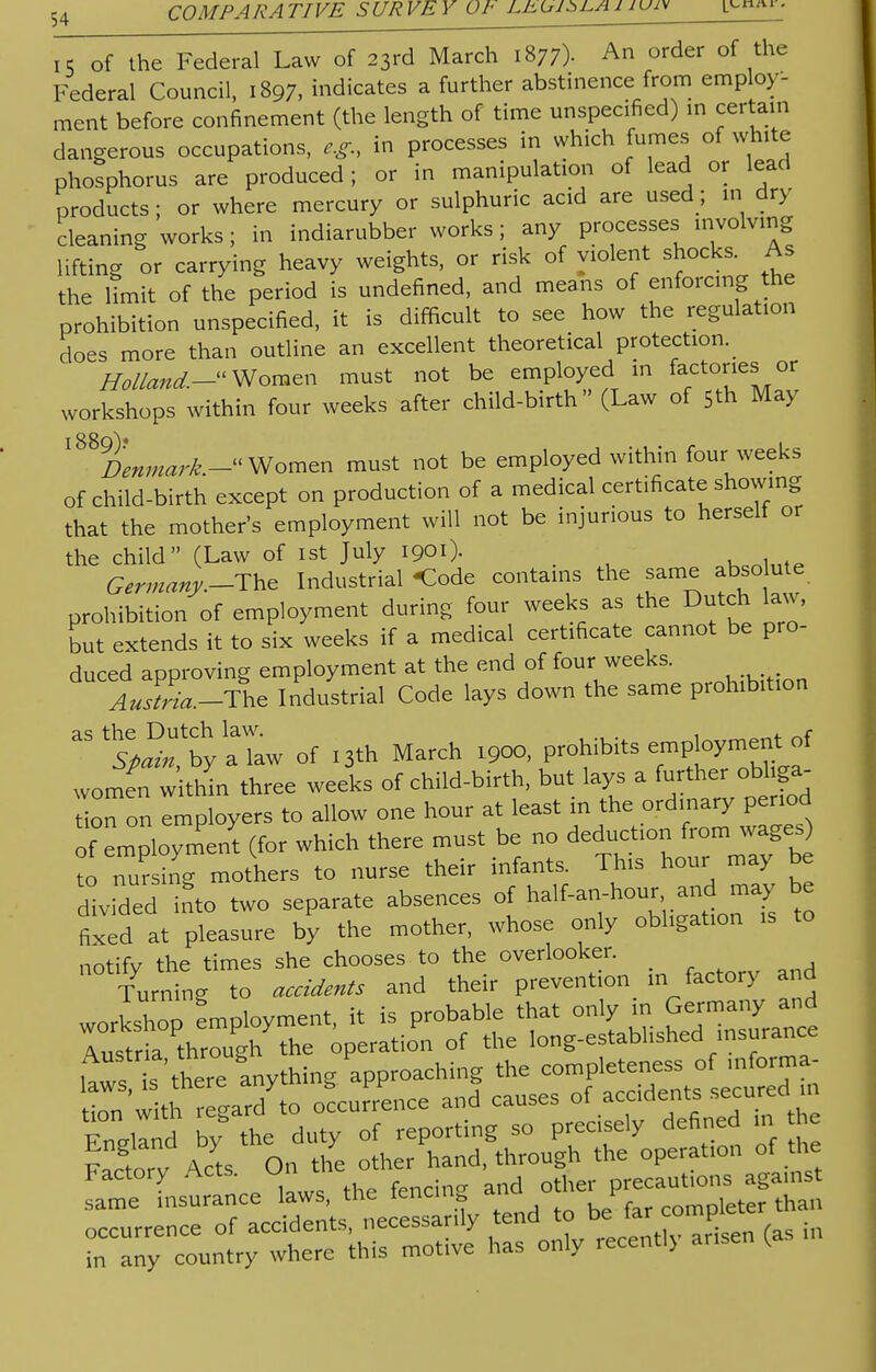 15 of the Federal Law of 23rd March 1877)- An order of the Federal Council, 1897, indicates a further abstinence from employ- ment before confinement (the length of time unspecified) in certain dangerous occupations, e.g., in processes in which fumes of white phosphorus are produced; or in manipulation of lead or lead products; or where mercury or sulphuric acid are used; in dry cleaning works; in indiarubber works; any processes involving lifting or carrying heavy weights, or risk of violent shocks. As the limit of the period is undefined, and means of enforcing the prohibition unspecified, it is difficult to see how the regulation does more than outline an excellent theoretical protection. Holland.-^ Women must not be employed in factories or workshops within four weeks after child-birth (Law of 5* May ^Denmark.- Women must not be employed within four weeks of child-birth except on production of a medical certificate showing that the mother's employment will not be injurious to herself or the child (Law of 1st July 1901). auBrtillte Germany.-Tte Industrial -Code contains the same absolute prohibition of employment during four weeks as the Dutch law, but extends it to six weeks if a medical certificate cannot be pro- duced approving employment at the end of four weeks. Austria.-The Industrial Code lays down the same prohibition aSt^bhya^w of I3th March .coo, prohibits employment of women w thin three weeks of child-birth, but lays a further obliga- te ^ employers to allow one hour at least in the ordinary period oiEmployment (for which there must be no deduction from^ages to nursing mothers to nurse their infants. This hour may be divided into two separate absences of half-an-hour and may be fixed at pleasure by the mother, whose only obligation is to notify the times she chooses to the overlooker. Turning to accidents and their prevention in factory and Engllnd by the duty of reporting so precisely defined in t e F^torv Acts On the other hand, through the operation of the Factory Acts, f_nrin<y and other precautions against same insurance laws, the fencing ana on P , fe than occurrence of accidents, necessarily tend to be f« , in in any country where this motive has only iecentl> arisen ^