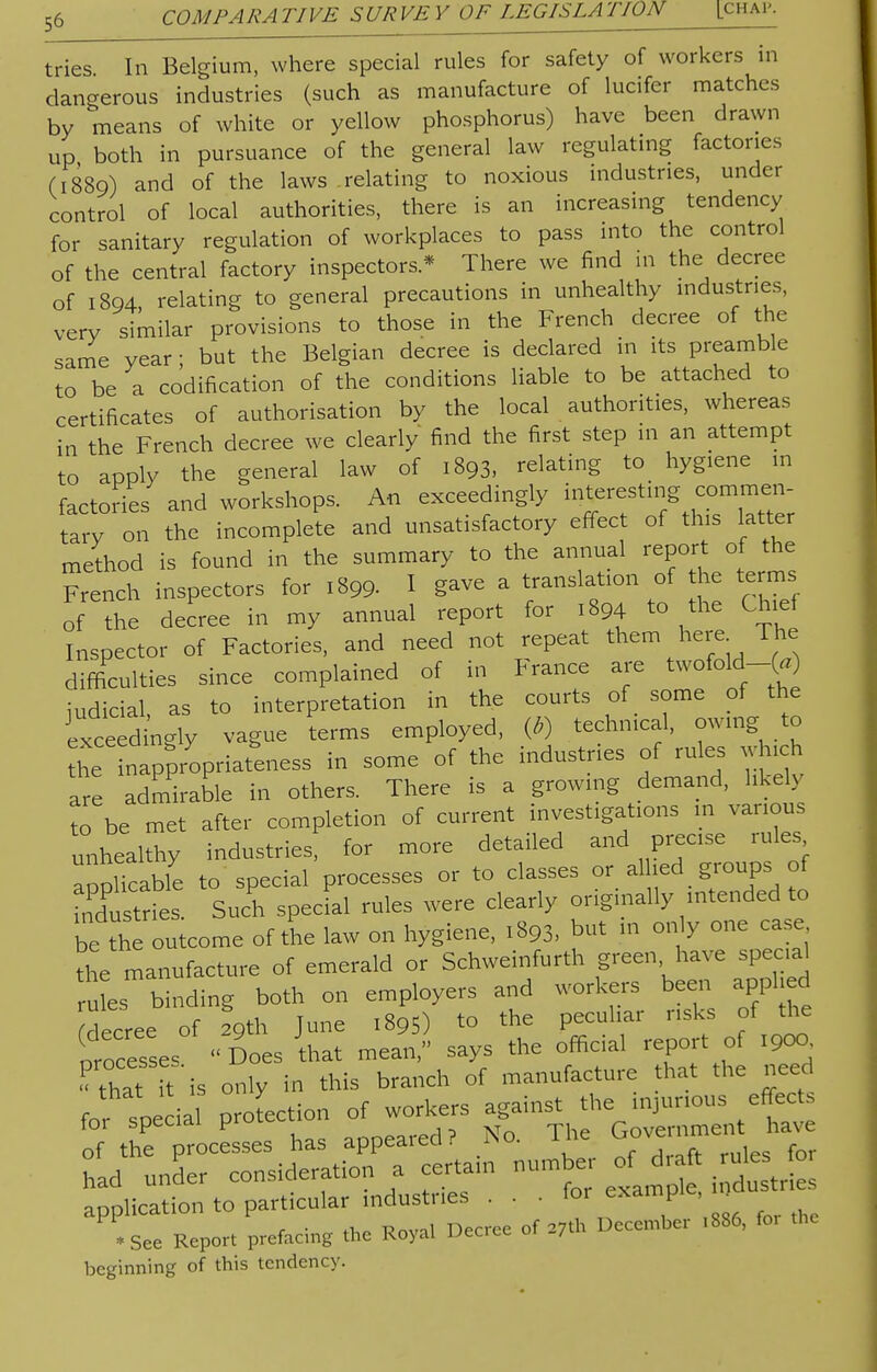 tries In Belgium, where special rules for safety of workers in dangerous industries (such as manufacture of lucifer matches by means of white or yellow phosphorus) have been drawn up both in pursuance of the general law regulating factories (1889) and of the laws relating to noxious industries, under control of local authorities, there is an increasing tendency for sanitary regulation of workplaces to pass into the control of the central factory inspectors * There we find in the decree of 1894, relating to general precautions in unhealthy industries, very similar provisions to those in the French decree of the same year; but the Belgian decree is declared in its preamble to be a codification of the conditions liable to be attached to certificates of authorisation by the local authorities, whereas in the French decree we clearly find the first step in an attempt to apply the general law of 1893, relating to hygiene in factories and workshops. An exceedingly '^ff^m^ tarv on the incomplete and unsatisfactory effect of this latter method is found in the summary to the annual report of the French inspectors for 1899. I gave a translation of he terms of the decree in my annual report for 1894 to the Chief Inspector of Factories, and need not repeat them here The difficulties since complained of in trance are twofold-^) judicial, as to interpretation in the courts of some of the exceedingly vague terms employed, (*) technical, owing to the appropriateness in some of the industries of rules which are admirable in others. There is a growing demand, likely to be met after completion of current investigations in various unhealthy industries, for more detailed and precise rules a pHcable to special processes or to classes or alhed groups; of industries. Such special rules were clearly originally intended to be the outcome of the law on hygiene, 1893, but m only one case the manufacture of emerald or Schweinfurth green have special rules binding both on employers and workers been appl ed decree of 29th June 1895) to the peculiar risks of the processes Does that mean, says the official report of 190a « that ftis only in this branch of manufacture that the need for special projection of workers against the injurious effect, of th^rocesses has appeared P No. The <^™^ had under consideration a certain number of draft ule foi application to particular industries . . - for ^ •See Report prefacing the Royal Decree of 27* December .886, for beginning of this tendency.