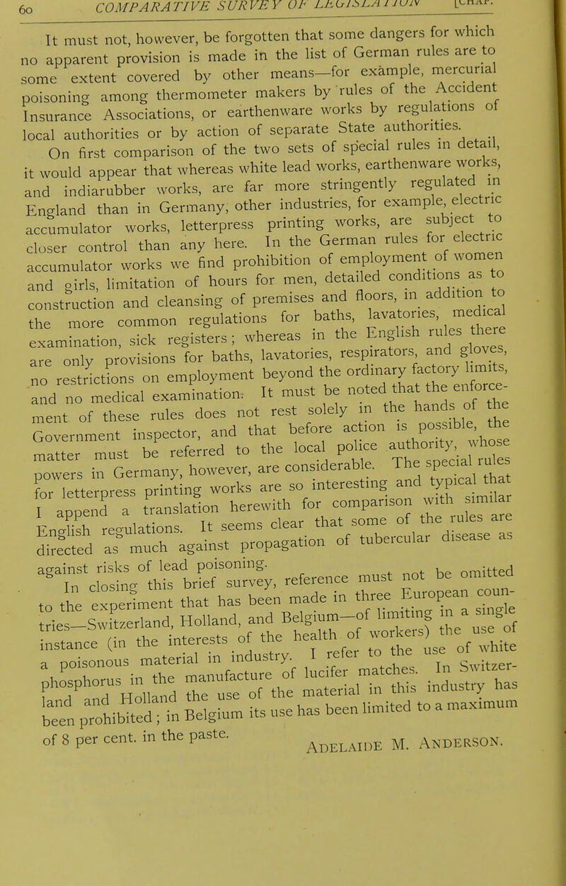 COMPARATIVE SURVEY UI J^u^i^uuiv !>' It must not, however, be forgotten that some dangers for which no apparent provision is made in the list of German rules are to some extent covered by other means-for example, rnercuna poisoning among thermometer makers by rules of the Accident Insurance Associations, or earthenware works by regulations of local authorities or by action of separate State authorities. On first comparison of the two sets of special rules in detail, it would appear that whereas white lead works, earthenware works, and indiarubber works, are far more stringently regulated in England than in Germany, other industries, for example electric accumulator works, letterpress printing works, are subject to closer control than any here. In the German rules for electric accumulator works we find prohibition of employment of women and girls, limitation of hours for men, detailed conditions as to construction and cleansing of premises and floors, m addition to the more common regulations for baths, lavatories medica examination, sick registers; whereas m the English rules^there are only provisions for baths, lavatories, respirators and gloves, no reticLs on employment beyond the and no medical examination. It must be noted that the enforce- ment of these rules does not rest solely m the hands of the Government inspector, and that before action is possible the rnalter must be' referred to the local police powers in Germany, however, «e considerable The sp^ruto for letterpress printing works are so interesting and tyP^a I append a translation herewith for comparison withimikr FnJlish regulations It seems clear that some of the rules are SSS - much against propagation of tubercular disease as against risks of lead poisoning. omitted instance (in the interests 01 u ^ a poisonous material m industry. I refer to me use beet pTo^d-t Belgium its use has been limited to a max.mum of 8 per cent, in the paste. Adelaide M. Anderson.