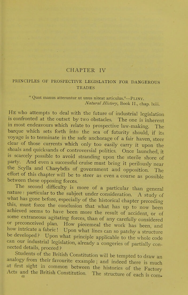 CHAPTER IV PRINCIPLES OF PROSPECTIVE LEGISLATION FOR DANGEROUS TRADES  Quot manus atteruntur ut unus niteat articulus.—Pliny. Natural History, Book II., chap. Ixiii. HE who attempts to deal with the future of industrial legislation is confronted at the outset by two Obstacles. The one is inherent in most endeavours which relate to prospective law-making. The barque which sets forth into the sea of futurity should, if its voyage is to terminate in the safe anchorage of a fair haven, steer clear of those currents which only too easily carry it upon the shoals and quicksands of controversial politics. Once launched, it is scarcely possible to avoid stranding upon the sterile shore of party. And even a successful cruise must bring it perilously near the Scylla and Charybdis of government and opposition. The effort of this chapter will be to steer as even a course as possible between these opposing forces. The second difficulty is more of a particular than general nature : particular to the subject under consideration. A study of what has gone before, especially of the historical chapter preceding this, must force the conclusion that what has up to now been achieved seems to have been more the result of accident or of some extraneous agitating forces, than of any carefully considered or preconceived plan. How piecemeal the work has been, and how intricate a fabric! Upon what lines can so patchy a structure be developed ? Upon what principle applicable to the whole code can our industrial legislation, already a congeries of partially con- nected details, proceed ? Students of the British Constitution will be tempted to draw an anakDgy from their favourite example ; and indeed there is much at first sight m common between the histories of the Factory Acts and the British Constitution. The structure of each is com-