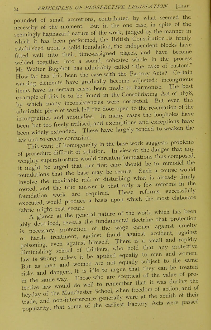 pounded of small accretions, contributed by what seemed the necessity of the moment. But in the one case, in spite of the seemingly haphazard nature of the work, judged by the manner in which it has been performed, the British Constitution .is firmly established upon a solid foundation, the independent blocks have fitted well into their time-assigned places, and have become welded together into a sound, cohesive whole in the process Mr Walter Bagehot has admirably called the cake of custom. How far has this been the case with the Factory Acts? Certain warring elements have gradually become adjusted ; incongruous items have in certain cases been made to harmonise. The best example of this is to be found in the Consolidating Act of 1878, by which many inconsistencies were corrected. But even this admirable piece of work left the door open to the re-creation of the incongruities and anomalies. In many cases the loopholes have been but too freely utilised, and exemptions and exceptions have been widely extended. These have largely tended to weaken the law and to create confusion. This want of homogeneity in the base work suggests problems of proeedure difficult of solution. In view of the danger that any weighty superstructure would threaten foundations thus composed, Trntht be urged that our first care should be to remodel the oundTat ons tha the base may be secure. Such a course would nvolve the inevitable risk of disturbing what ,s already firmly ^ed,and the true ^dlX^uceTbSs upon which the most eiaborate febrA gtfc'e general nature of the work, which has been ablv described reveals the fundamental doctrine that protection f^ece sarv protection of the wage earner aga.nst cruelty or harsh beatment, against fraud, against accident agam t or iidrsu himself There s a small and rapidU poisoning, even> aga.nst h™d£ The ^ dim.msh.ng school of *'n^'s' men and women. £  It wo'men X 4-4 subject to the same , TSnoers it is idle to argue that they can be treated nsks and dangers, vt .s S rf ^ ^ of pr0. in the same way Those who ^ ^ & ^ fl tect.ve YrtTTnchX School, when freedom of action, and of hZ„d nonS«generally were at the zenith of then poH'aSy, that'Tome of the earliest Factory Acts were passed