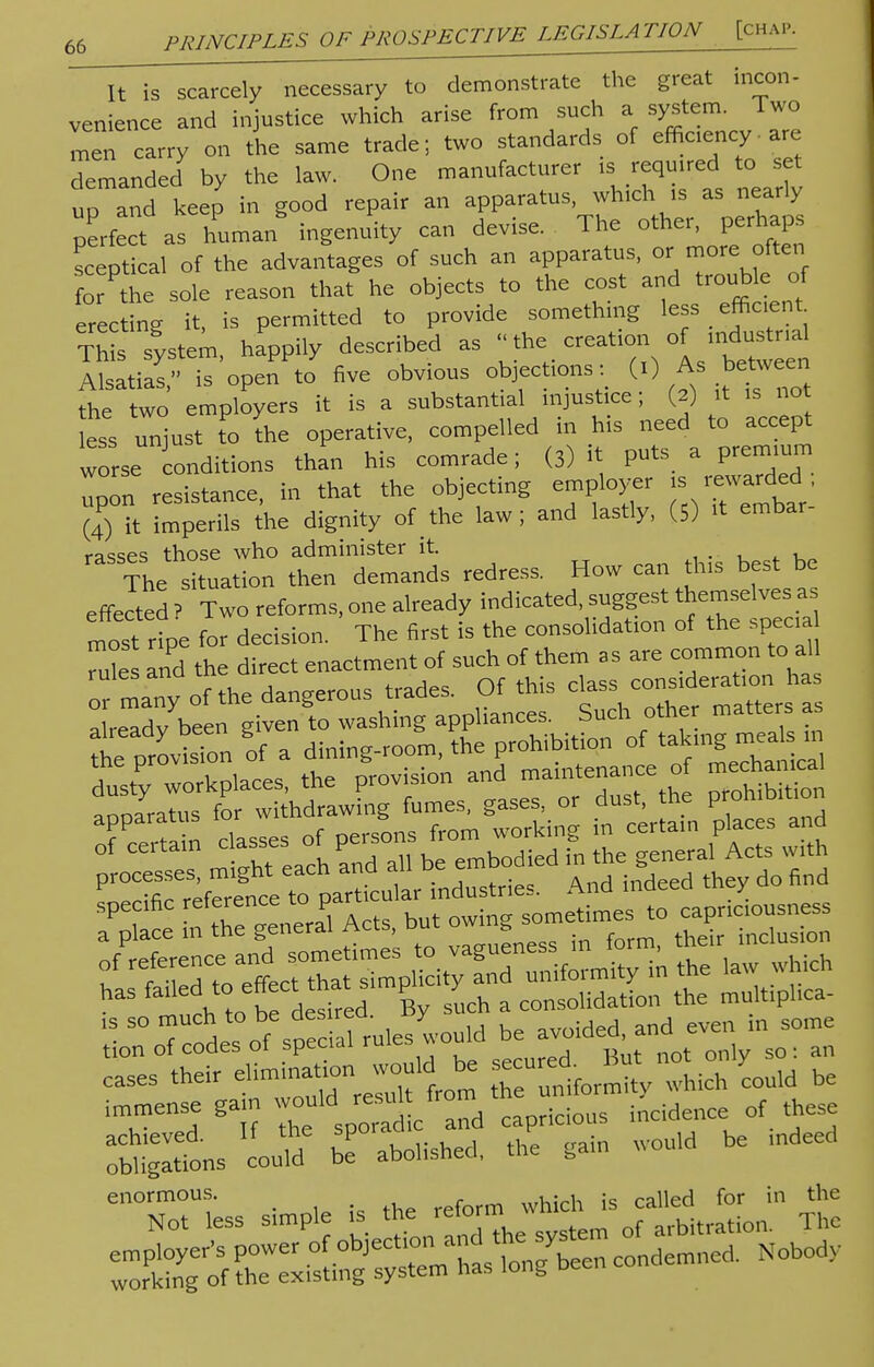 It is scarcely necessary to demonstrate the great incon- venience and injustice which arise from such a system. Two men carry on the same trade; two standards of efficacy-are demanded by the law. One manufacturer is required to set up and keep in good repair an apparatus, which is as nearly perfect as human ingenuity can devise. The other, perhaps sceptical of the advantages of such an apparatus, or more often for the sole reason that he objects to the cost and trouble of erectine it is permitted to provide something less efficient Th^system, hazily described as creation of — Alsatias, is open to five obvious objections: (i) As between the two employers it is a substantial injustice; (2) it is not ess unjust to the operative, compelled in his need to accept worse conditions than his comrade; (3) it puts a premium ^on resistance, in that the objecting employer « (4) it imperils the dignity of the law; and lastly, (5) it embar rasses those who administer it. The situation then demands redress. How ean this best be effected ? Two reforms, one already indicated, suggest themselves as mtt ripe for decision. The first is the consolidation of the specia Zes and the direct enactment of such of them as are common to all 'many of the dangerous trade, Of this class consideraf on has already been given to washing appliances. Such other matters as the provbion of a dining-room, the prohibition of tahng -« dusty workplaces, the P-ision and maintenance o mechanical ^ESTWSi be eases their ^ niformt whic°h Lild be immense gain capricious incidence of these digits could be abolished, the gain would be indeed enormous. „,uinh is called for in the