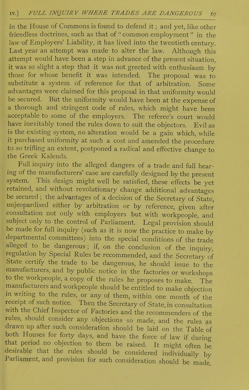 in the House of Commons is found to defend it; and yet, like other friendless doctrines, such as that of  common employment in the law of Employers' Liability, it has lived into the twentieth century. Last year an attempt was made to alter the law. Although this attempt would have been a step in advance of the present situation, it was so slight a step that it was not greeted with enthusiasm by those for whose benefit it was intended. The proposal was to substitute a system of reference for that of arbitration. Some advantages were claimed for this proposal in that uniformity would be secured. But the uniformity would have been at the expense of a thorough and stringent code of rules, which might have been acceptable to some of the employers. The referee's court would- have inevitably toned the rules down to suit the objectors. Evil as is the existing system, no alteration would be a gain which, while it purchased uniformity at such a cost and amended the procedure to so trifling an extent, postponed a radical and effective change to the Greek Kalends. Full inquiry into the alleged dangers of a trade and full hear- ing of the manufacturers' case are carefully designed by the present system. This design might well be satisfied, these effects be yet retained, and without revolutionary change additional advantages be secured; the advantages of a decision of the Secretary of State, unjeopardised either by arbitration or by reference, given after consultation not only with employers but with workpeople, and subject only to the control of Parliament. Legal provision should be made for full inquiry (such as it is now the practice to make by departmental committees) into the special conditions of the trade alleged to be dangerous; if, on the conclusion of the inquiry, regulation by Special Rules be recommended, and the Secretary of State certify the trade to be dangerous, he should issue to the manufacturers, and by public notice in the factories or workshops to the workpeople, a copy of the rules he proposes to make. The manufacturers and workpeople should be entitled to make objection in writing to the rules, or any of them, within one month of the receipt of such notice. Then the Secretary of State, in consultation with the Chief Inspector of Factories and the recommenders of the rules, should consider any objections so made, and the rules as drawn up after such consideration should be laid on the Table of both Houses for forty days, and have the force of law if during that period no objection to them be raised. It might often be desirable that the rules should be considered individually by Parliament, and provision for such consideration should be made