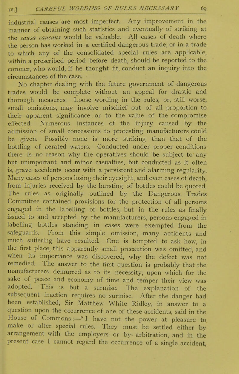 industrial causes are most imperfect. Any improvement in the manner of obtaining such statistics and eventually of striking at the causa causa us would he valuable. All cases of death where the person has worked in a certified dangerous trade, or in a trade to which any of the consolidated special rules are applicable, within a prescribed period before death, should be reported to the coroner, who would, if he thought fit, conduct an inquiry into the circumstances of the case. No chapter dealing with the future government of dangerous trades would be complete without an appeal for drastic and thorough measures. Loose wording in the rules, or, still worse, small omissions, may involve mischief out of all proportion to their apparent significance or to the value of the compromise effected. Numerous instances of the injury caused by the admission of small concessions to protesting manufacturers could be given. Possibly none is more striking than that of the bottling of aerated waters. Conducted under proper conditions there is no reason why the operatives should be subject to any but unimportant and minor casualties, but conducted as it often is, grave accidents occur with a persistent and alarming regularity. Many cases of persons losing their eyesight, and even cases of death, from injuries received by the bursting of bottles could be quoted. The rules as originally outlined by the Dangerous Trades Committee contained provisions for the protection of all persons engaged in the labelling of bottles, but in the rules as finally issued to and accepted by the manufacturers, persons engaged in labelling bottles standing in cases were exempted from the safeguards. From this simple omission, many accidents and much suffering have resulted. One is tempted to ask how, in the first place, this apparently small precaution was omitted, and when its importance was discovered, why the defect was not remedied. The answer to the first question is probably that the manufacturers demurred as to its necessity, upon which for the sake of peace and economy of time and temper their view was adopted. This is but a surmise. The explanation of the subsequent inaction requires no surmise. After the danger had been established, Sir Matthew White Ridley, in answer to a question upon the occurrence of one of these accidents, said in the House of Commons:— I have not the power at pleasure to make or alter special rules. They must be settled either by arrangement with the employers or by arbitration, and in the present case I cannot regard the occurrence of a single accident,