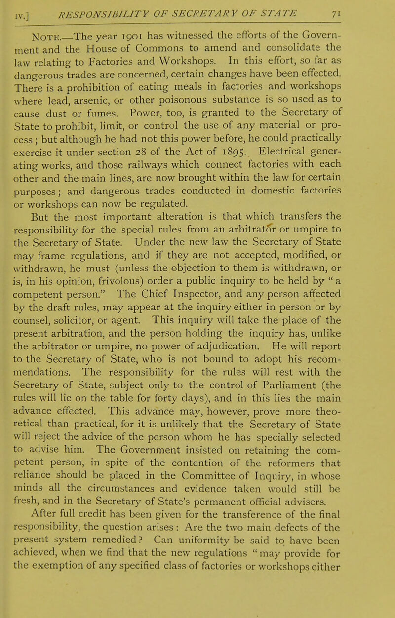 Note. The year 1901 has witnessed the efforts of the Govern- ment and the House of Commons to amend and consolidate the law relating to Factories and Workshops. In this effort, so far as dangerous trades are concerned, certain changes have been effected. There is a prohibition of eating meals in factories and workshops where lead, arsenic, or other poisonous substance is so used as to cause dust or fumes. Power, too, is granted to the Secretary of State to prohibit, limit, or control the use of any material or pro- cess ; but although he had not this power before, he could practically exercise it under section 28 of the Act of 1895. Electrical gener- ating works, and those railways which connect factories with each other and the main lines, are now brought within the law for certain purposes; and dangerous trades conducted in domestic factories or workshops can now be regulated. But the most important alteration is that which transfers the responsibility for the special rules from an arbitrator or umpire to the Secretary of State. Under the new law the Secretary of State may frame regulations, and if they are not accepted, modified, or withdrawn, he must (unless the objection to them is withdrawn, or is, in his opinion, frivolous) order a public inquiry to be held by  a competent person. The Chief Inspector, and any person affected by the draft rules, may appear at the inquiry either in person or by counsel, solicitor, or agent. This inquiry will take the place of the present arbitration, and the person holding the inquiry has, unlike the arbitrator or umpire, no power of adjudication. He will report to the Secretary of State, who is not bound to adopt his recom- mendations. The responsibility for the rules will rest with the Secretary of State, subject only to the control of Parliament (the rules will lie on the table for forty days), and in this lies the main advance effected. This advance may, however, prove more theo- retical than practical, for it is unlikely that the Secretary of State will reject the advice of the person whom he has specially selected to advise him. The Government insisted on retaining the com- petent person, in spite of the contention of the reformers that reliance should be placed in the Committee of Inquiry, in whose minds all the circumstances and evidence taken would still be fresh, and in the Secretary of State's permanent official advisers. After full credit has been given for the transference of the final responsibility, the question arises : Are the two main defects of the present system remedied ? Can uniformity be said to have been achieved, when we find that the new regulations  may provide for the exemption of any specified class of factories or workshops either