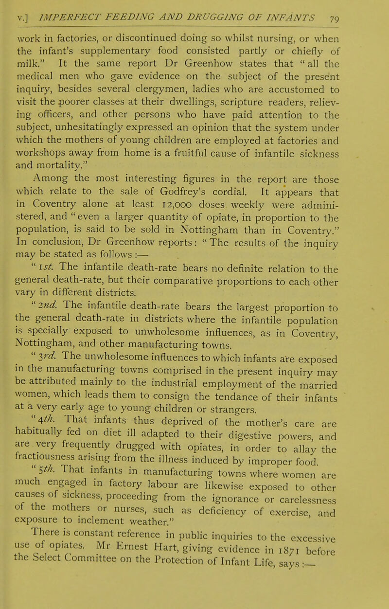 work in factories, or discontinued doing so whilst nursing, or when the infant's supplementary food consisted partly or chiefly of milk. It the same report Dr Greenhow states that  all the medical men who gave evidence on the subject of the present inquiry, besides several clergymen, ladies who are accustomed to visit the poorer classes at their dwellings, scripture readers, reliev- ing officers, and other persons who have paid attention to the subject, unhesitatingly expressed an opinion that the system under which the mothers of young children are employed at factories and workshops away from home is a fruitful cause of infantile sickness and mortality. Among the most interesting figures in the report are those which relate to the sale of Godfrey's cordial. It appears that in Coventry alone at least 12,000 doses weekly were admini- stered, and  even a larger quantity of opiate, in proportion to the population, is said to be sold in Nottingham than in Coventry. In conclusion, Dr Greenhow reports:  The results of the inquiry may be stated as follows :—  1st. The infantile death-rate bears no definite relation to the general death-rate, but their comparative proportions to each other vary in different districts.  2nd. The infantile death-rate bears the largest proportion to the general death-rate in districts where the infantile population is specially exposed to unwholesome influences, as in Coventry, Nottingham, and other manufacturing towns.  $rd. The unwholesome influences to which infants are exposed in the manufacturing towns comprised in the present inquiry may be attributed mainly to the industrial employment of the married women, which leads them to consign the tendance of their infants at a very early age to young children or strangers. 4th. That infants thus deprived of the mother's care are habitually fed on diet ill adapted to their digestive powers and are very frequently drugged with opiates, in order to allay the fractiousness arising from the illness induced by improper food. jtk That infants in manufacturing towns where women are much engaged in factory labour are likewise exposed to other causes of sickness, proceeding from the ignorance or carelessness of the mothers or nurses, such as deficiency of exercise, and exposure to inclement weather. There is constant reference in public inquiries to the excessive use of opiates. Mr Ernest Hart, giving evidence in 1871 before the Select Committee on the Protection of Infant Life, says :—