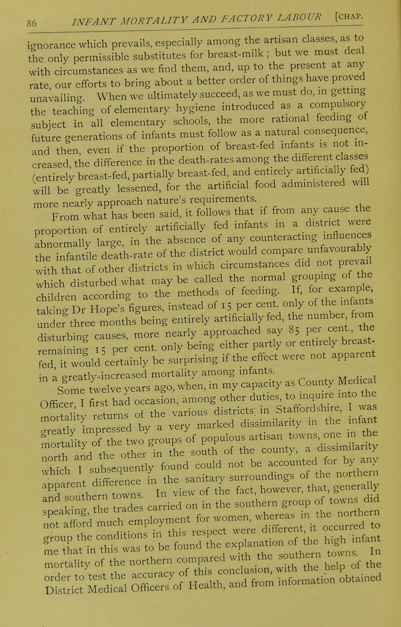 ignorance which prevails, especially among the artisan classes, as to the only permissible substitutes for breast-milk ; but we must deal with circumstances as we find them, and, up to the present at any rate our efforts to bring about a better order of things have proved unavailing. When we ultimately succeed, as we must do, in getting the teaching of elementary hygiene introduced as a compulsory subject in all elementary schools, the more rational feeding ot future generations of infants must follow as a natural consequence, and then/even if the proportion of breast-fed infants is not in- creased, the difference in the death-rates among the different classes (entirely breast-fed, partially breast-fed, and entirely artificially fed will be greatly lessened, for the artificial food administered will more nearly approach nature's requirements. From what has been said, it follows that if from any cause the proportion of entirely artificially fed infants in a district were abnormally large, in the absence of any counteracting influences the inTantfle delth-rate of the district would compare unfavourably lith that of other districts in which circumstances did not prevail which disturbed what maybe called the normal grouping-fthe children according to the methods of feeding. If, for ™^ takine Dr Hope's figures, instead of 15 per cent, only of the infants ^fthree mUs'bdng entirely artificially fed, the numb« from disturbing causes, more nearly approached say 85 pei cent., the rema n ng iS Pe cent, only being either partly or entirely breast- fer/t wo'uld certainly be surprising if the effect were not apparent in a greatly-increased mortality among infants. Some twelve years ago, when, in my capacity as County Medical Officer ^ first had occasion, among other duties, to inquire into the ° f r/ ;l ls of the various districts in Staffordshire, I was tlSta^y -arked dissimilarity in the infant ^^^^ populous ^i^^X ,1 0„j tu„ nther in the south of the county, a dissimilar^ XX T Jbsenuen ly found eeuld not be accounted for by any ,1 dffereTce in the sanitary surroundings of the northern £T• rrto'betund n of the ■£ infant mortality of the northern compared with the southern to S£S Medical O^^^t^ Stained