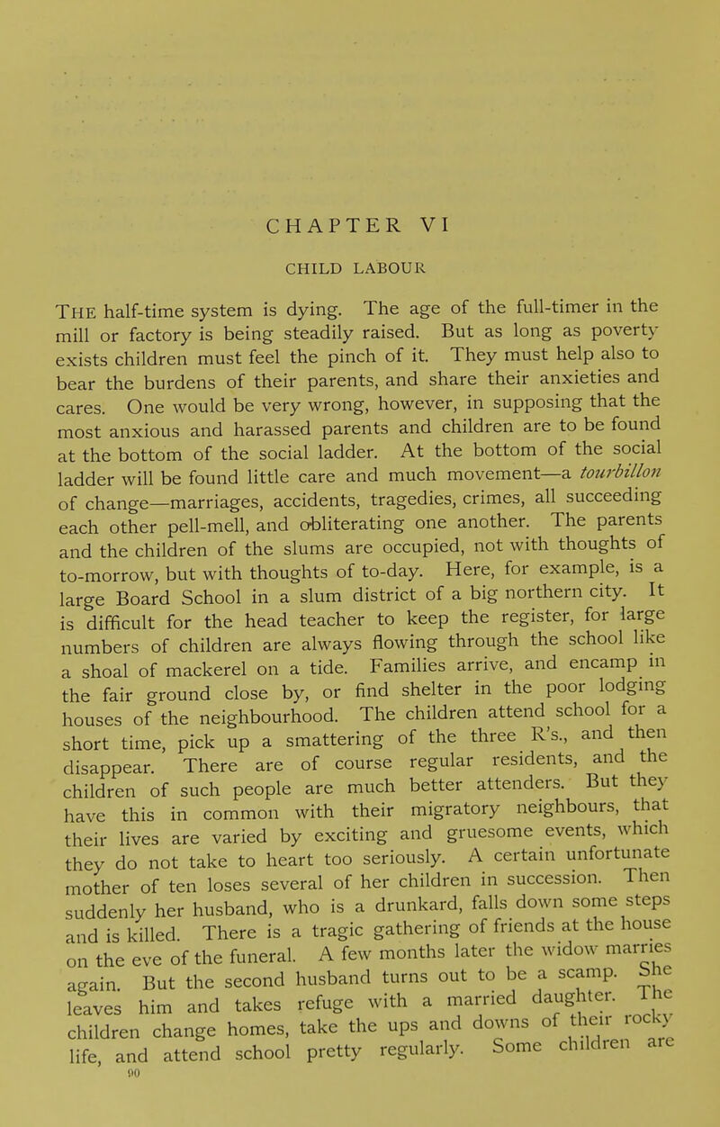 CHILD LABOUR The half-time system is dying. The age of the full-timer in the mill or factory is being steadily raised. But as long as poverty exists children must feel the pinch of it. They must help also to bear the burdens of their parents, and share their anxieties and cares. One would be very wrong, however, in supposing that the most anxious and harassed parents and children are to be found at the bottom of the social ladder. At the bottom of the social ladder will be found little care and much movement—a tourbillon of change—marriages, accidents, tragedies, crimes, all succeeding each other pell-mell, and obliterating one another. The parents and the children of the slums are occupied, not with thoughts of to-morrow, but with thoughts of to-day. Here, for example, is a large Board School in a slum district of a big northern city. It is difficult for the head teacher to keep the register, for large numbers of children are always flowing through the school like a shoal of mackerel on a tide. Families arrive, and encamp m the fair ground close by, or find shelter in the poor lodging houses of the neighbourhood. The children attend school for a short time, pick up a smattering of the three R's., and then disappear. There are of course regular residents, and the children of such people are much better attenders. But they have this in common with their migratory neighbours, that their lives are varied by exciting and gruesome events, which they do not take to heart too seriously. A certain unfortunate mother of ten loses several of her children in succession. Then suddenly her husband, who is a drunkard, falls down some steps and is killed. There is a tragic gathering of friends at the house on the eve of the funeral. A few months later the widow marries again But the second husband turns out to be a scamp, She leaves him and takes refuge with a married daughter. The children change homes, take the ups and downs of their rock) life, and attend school pretty regularly. Some children are