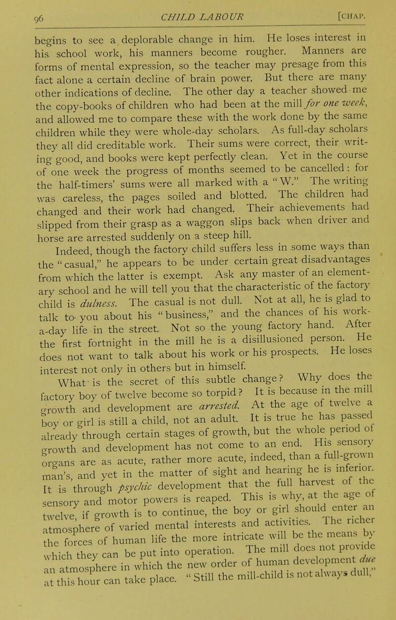 begins to see a deplorable change in him. He loses interest in his school work, his manners become rougher. Manners are forms of mental expression, so the teacher may presage from this fact alone a certain decline of brain power. But there are many other indications of decline. The other day a teacher showed me the copy-books of children who had been at the mill for one week, and allowed me to compare these with the work done by the same children while they were whole-day scholars. As full-day scholars they all did creditable work. Their sums were correct, their writ- ing good, and books were kept perfectly clean. Yet in the course of one week the progress of months seemed to be cancelled: for the half-timers' sums were all marked with a  W. The writing was careless, the pages soiled and blotted. The children had changed and their work had changed. Their achievements had slipped from their grasp as a waggon slips back when driver and horse are arrested suddenly on a steep hill. Indeed, though the factory child suffers less in some ways than the  casual, he appears to be under certain great disadvantages from which'the latter is exempt. Ask any master of an element- ary school and he will tell you that the characteristic of the factory child is dulness. The casual is not dull. Not at all, he is glad to talk to-you about his business, and the chances of his work- a-day life in the street. Not so the young factory hand. After the first fortnight in the mill he is a disillusioned person. He does not want to talk about his work or his prospects. He loses interest not only in others but in himself. What-is the secret of this subtle change? Why does the factory boy of twelve become so torpid ? It is because m the mill growth and development are arrested. At the age of twelve a Soy or girl is still a child, not an adult. It is true he has passed already through certain stages of growth, but the whole period of growth and development has not come to an end His sensory organs are as acute, rather more acute, indeed, than a full-grown man's and yet in the matter of sight and hearing he is inferior. It is 'through psychic development that the full harvest of the en ory and motor powers is reaped. This is why at the age of welve if growth is to continue, the boy or girl should enter an a mosphere of varied mental interests and activities The nche, ?1 e forces of human life the more intricate will be the means by which Zy can be put into operation. The mill does not provide an atmosphere in which the new order of human development due t th Xur can take place. - Still the mill-child * not always dull,