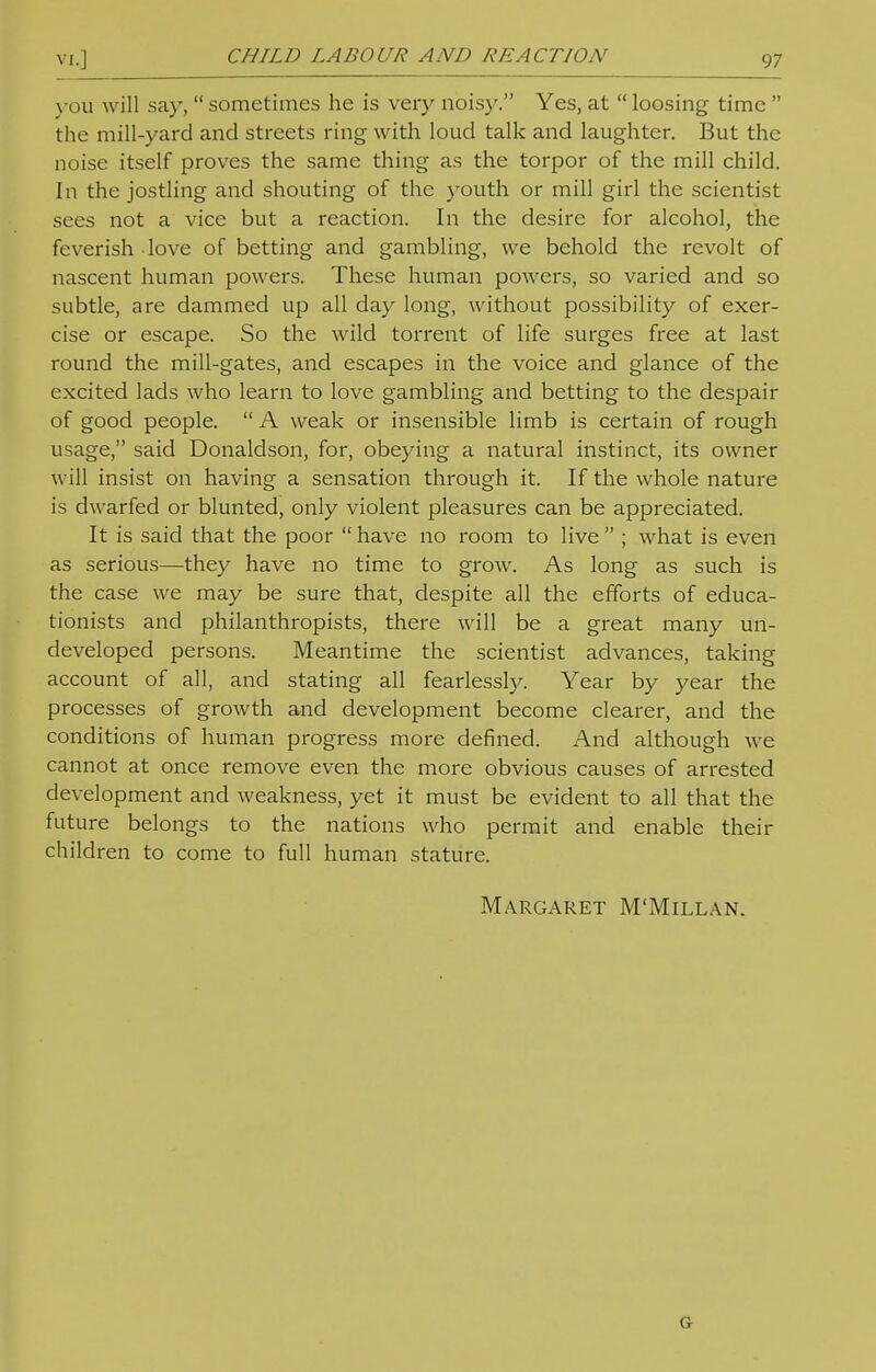 CHILD LABOUR AND REACTION you will say,  sometimes he is very noisy. Yes, at  loosing time  the mill-yard and streets ring with loud talk and laughter. But the noise itself proves the same thing as the torpor of the mill child. In the jostling and shouting of the youth or mill girl the scientist sees not a vice but a reaction. In the desire for alcohol, the feverish love of betting and gambling, we behold the revolt of nascent human powers. These human powers, so varied and so subtle, are dammed up all day long, without possibility of exer- cise or escape. So the wild torrent of life surges free at last round the mill-gates, and escapes in the voice and glance of the excited lads who learn to love gambling and betting to the despair of good people.  A weak or insensible limb is certain of rough usage, said Donaldson, for, obeying a natural instinct, its owner will insist on having a sensation through it. If the whole nature is dwarfed or blunted, only violent pleasures can be appreciated. It is said that the poor  have no room to live  ; what is even as serious—they have no time to grow. As long as such is the case we may be sure that, despite all the efforts of educa- tionists and philanthropists, there will be a great many un- developed persons. Meantime the scientist advances, taking account of all, and stating all fearlessly. Year by year the processes of growth and development become clearer, and the conditions of human progress more defined. And although we cannot at once remove even the more obvious causes of arrested development and weakness, yet it must be evident to all that the future belongs to the nations who permit and enable their children to come to full human stature. Margaret M'Millan. Or