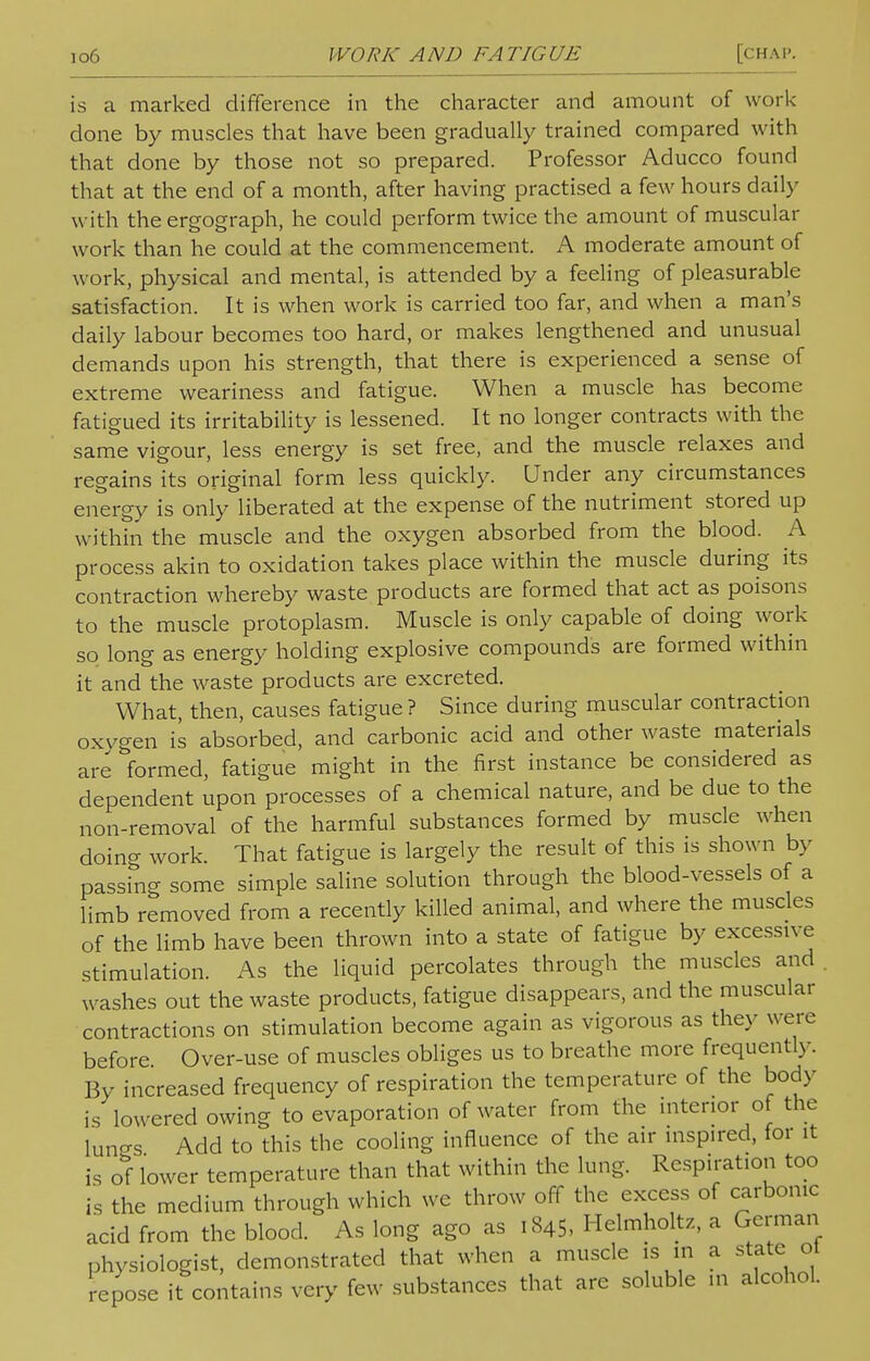 io6 WORK AND FATIGUE [CHAP is a marked difference in the character and amount of work done by muscles that have been gradually trained compared with that done by those not so prepared. Professor Aducco found that at the end of a month, after having practised a few hours daily with the ergograph, he could perform twice the amount of muscular work than he could at the commencement. A moderate amount of work, physical and mental, is attended by a feeling of pleasurable satisfaction. It is when work is carried too far, and when a man's daily labour becomes too hard, or makes lengthened and unusual demands upon his strength, that there is experienced a sense of extreme weariness and fatigue. When a muscle has become fatigued its irritability is lessened. It no longer contracts with the same vigour, less energy is set free, and the muscle relaxes and regains its original form less quickly. Under any circumstances energy is only liberated at the expense of the nutriment stored up within the muscle and the oxygen absorbed from the blood. A process akin to oxidation takes place within the muscle during its contraction whereby waste products are formed that act as poisons to the muscle protoplasm. Muscle is only capable of doing work so long as energy holding explosive compounds are formed within it and the waste products are excreted. What, then, causes fatigue ? Since during muscular contraction oxygen is absorbed, and carbonic acid and other waste materials are formed, fatigue might in the first instance be considered as dependent upon processes of a chemical nature, and be due to the non-removal of the harmful substances formed by muscle when doing work. That fatigue is largely the result of this is shown by passing some simple saline solution through the blood-vessels of a limb removed from a recently killed animal, and where the muscles of the limb have been thrown into a state of fatigue by excessive stimulation. As the liquid percolates through the muscles and washes out the waste products, fatigue disappears, and the muscular contractions on stimulation become again as vigorous as they were before Over-use of muscles obliges us to breathe more frequently. By increased frequency of respiration the temperature of the bod)' is lowered owing to evaporation of water from the interior of the lun-s Add to this the cooling influence of the air inspired, for it is of lower temperature than that within the lung. Respiration too is the medium through which we throw off the excess of carbonic acid from the blood. As long ago as 1845, Helmholtz, a German physiologist, demonstrated that when a muscle is in a state ot repose it contains very few substances that are soluble in alcohol.