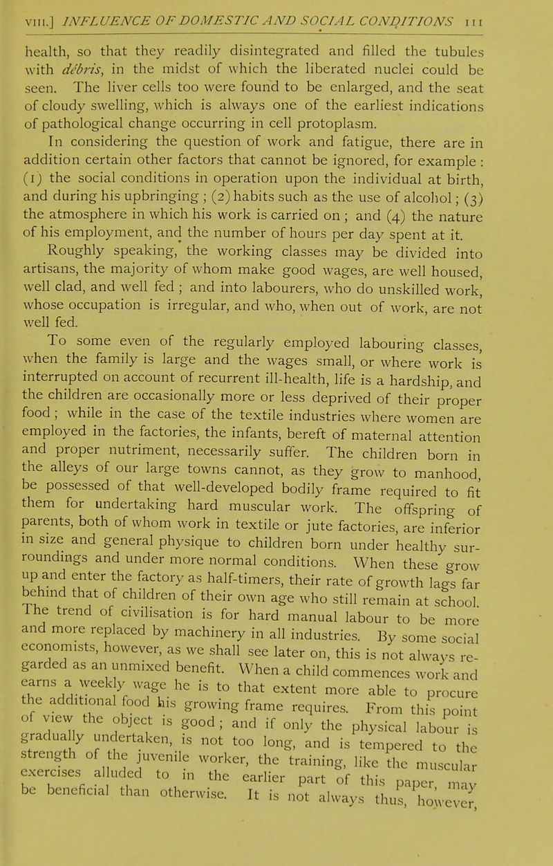 health, so that they readily disintegrated and filled the tubules with debris, in the midst of which the liberated nuclei could be seen. The liver cells too were found to be enlarged, and the seat of cloudy swelling, which is always one of the earliest indications of pathological change occurring in cell protoplasm. In considering the question of work and fatigue, there are in addition certain other factors that cannot be ignored, for example : (i) the social conditions in operation upon the individual at birth, and during his upbringing ; (2) habits such as the use of alcohol; (3) the atmosphere in which his work is carried on ; and (4) the nature of his employment, and the number of hours per day spent at it. Roughly speaking, the working classes may be divided into artisans, the majority of whom make good wages, are well housed, well clad, and well fed ; and into labourers, who do unskilled work, whose occupation is irregular, and who, when out of work, are not well fed. To some even of the regularly employed labouring classes when the family is large and the wages small, or where work is interrupted on account of recurrent ill-health, life is a hardship, and the children are occasionally more or less deprived of their proper food ; while in the case of the textile industries where women are employed in the factories, the infants, bereft of maternal attention and proper nutriment, necessarily suffer. The children born in the alleys of our large towns cannot, as they grow to manhood be possessed of that well-developed bodily frame required to fit them for undertaking hard muscular work. The offspring of parents, both of whom work in textile or jute factories, are inferior in size and general physique to children born under healthy sur- roundings and under more normal conditions. When these <rrow up and enter the factory as half-timers, their rate of growth la-s far behind that of children of their own age who still remain at school I he trend of civilisation is for hard manual labour to be more and more replaced by machinery in all industries. By some social economists, however, as we shall see later on, this is not always re- garded as an unmixed benefit. When a child commences work and earns a weekly wage he is to that extent more able to procure the additional food his growing frame requires. From this point of view the object is good; and if only the physical labour is gradually undertaken, is not too long, and is tempered to the strength of the juvenile worker, the training, like the muscular exercises alluded to in the earlier part of this paper n Z be beneficial than otherwise. It is not always thus, 'how ve