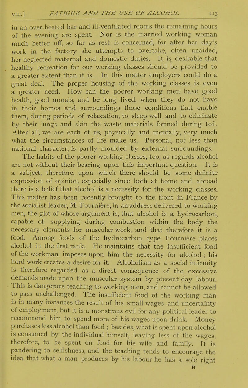 in an over-heated bar and ill-ventilated rooms the remaining hours of the evening are spent. Nor is the married working woman much better off, so far as rest is concerned, for after her day's work in the factory she attempts to overtake, often unaided, her neglected maternal and domestic duties. It is desirable that healthy recreation for our working classes should be provided to a greater extent than it is. In this matter employers could do a great deal. The proper housing of the working classes is even a greater need. How can the poorer working men have good health, good morals, and be long lived, when they do not have in their homes and surroundings those conditions that enable them, during periods of relaxation, to sleep well, and to eliminate by their lungs and skin the waste materials formed during toil. After all, we are each of us, physically and mentally, very much what the circumstances of life make us. Personal, not less than national character, is partly moulded by external surroundings. The habits of the poorer working classes, too, as regards alcohol are not without their bearing upon this important question. It is a subject, therefore, upon which there should be some definite expression of opinion, especially since both at home and abroad there is a belief that alcohol is a necessity for the working classes. This matter has been recently brought to the front in France by the socialist leader, M. Fourniere, in an address delivered to working men, the gist of whose argument is, that alcohol is a hydrocarbon, capable of supplying during combustion within the body the necessary elements for muscular work, and that therefore it is a food. Among foods of the hydrocarbon type Fourniere places alcohol in the first rank. He maintains that the insufficient food of the workman imposes upon him the necessity for alcohol; his hard work creates a desire for it. Alcoholism as a social infirmity is therefore regarded as a direct consequence of the excessive demands made upon the muscular system by present-day labour. This is dangerous teaching to working men, and cannot be allowed to pass unchallenged. The insufficient food of the working man is in many instances the result of his small wages and uncertainty of employment, but it is a monstrous evil for any political leader to recommend him to spend more of his wages upon drink. Money purchases less alcohol than food ; besides, what is spent upon alcohol is consumed by the individual himself, leaving less of the wages, therefore, to be spent on food for his wife and family. It is pandering to selfishness, and the teaching tends to encourage the idea that what a man produces by his labour he has a sole right H