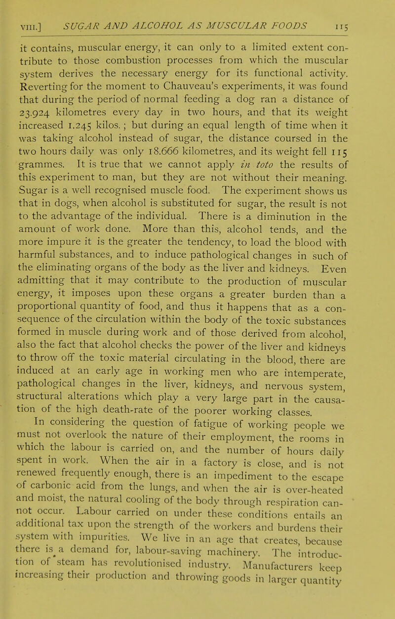 it contains, muscular energy, it can only to a limited extent con- tribute to those combustion processes from which the muscular system derives the necessary energy for its functional activity. Reverting for the moment to Chauveau's experiments, it was found that during the period of normal feeding a dog ran a distance of 23.924 kilometres every day in two hours, and that its weight increased 1.245 kilos.; but during an equal length of time when it was taking alcohol instead of sugar, the distance coursed in the two hours daily was only 18.666 kilometres, and its weight fell 115 grammes. It is true that we cannot apply in toto the results of this experiment to man, but they are not without their meaning. Sugar is a well recognised muscle food. The experiment shows us that in dogs, when alcohol is substituted for sugar, the result is not to the advantage of the individual. There is a diminution in the amount of work done. More than this, alcohol tends, and the more impure it is the greater the tendency, to load the blood with harmful substances, and to induce pathological changes in such of the eliminating organs of the body as the liver and kidneys. Even admitting that it may contribute to the production of muscular energy, it imposes upon these organs a greater burden than a proportional quantity of food, and thus it happens that as a con- sequence of the circulation within the body of the toxic substances formed in muscle during work and of those derived from alcohol, also the fact that alcohol checks the power of the liver and kidneys to throw off the toxic material circulating in the blood, there are induced at an early age in working men who are intemperate, pathological changes in the liver, kidneys, and nervous system,' structural alterations which play a very large part in the causa- tion of the high death-rate of the poorer working classes. In considering the question of fatigue of working people we must not overlook the nature of their employment, the rooms in which the labour is carried on, and the number of hours daily spent in work. When the air in a factory is close, and is not renewed frequently enough, there is an impediment to the escape of carbonic acid from the lungs, and when the air is over-heated and moist, the natural cooling of the body through respiration can- not occur. Labour carried on under these conditions entails an additional tax upon the strength of the workers and burdens their .system with impurities. We live in an age that creates, because there is^ a demand for, labour-saving machinery. The introduc- tion of steam has revolutionised industry. Manufacturers keep increasing their production and throwing goods in larger quantity