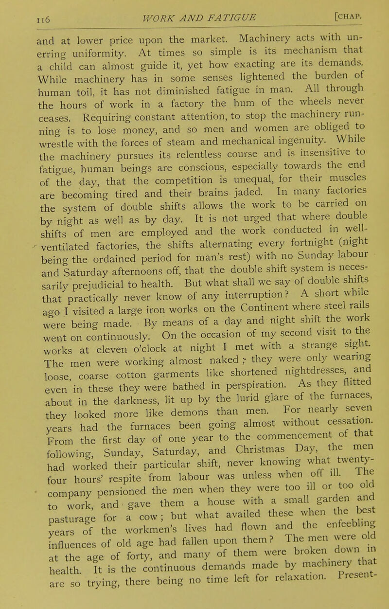 and at lower price upon the market. Machinery acts with un- erring uniformity. At times so simple is its mechanism that a child can almost guide it, yet how exacting are its demands. While machinery has in some senses lightened the burden of human toil, it has not diminished fatigue in man. All through the hours of work in a factory the hum of the wheels never ceases. Requiring constant attention, to stop the machinery run- ning is to lose money, and so men and women are obliged to wrestle with the forces of steam and mechanical ingenuity. While the machinery pursues its relentless course and is insensitive to fatigue, human beings are conscious, especially towards the end of the day, that the competition is unequal, for their muscles are becoming tired and their brains jaded. In many factories the system of double shifts allows the work to be carried on by night as well as by day. It is not urged that where double shifts of men are employed and the work conducted in well- - ventilated factories, the shifts alternating every fortnight (night being the ordained period for man's rest) with no Sunday labour and Saturday afternoons off, that the double shift system is neces- sarily prejudicial to health. But what shall we say of double shifts that practically never know of any interruption? A short while aa0 I visited a large iron works on the Continent where steel rails were being made. By means of a day and night shift the work went on continuously. On the occasion of my second visit to the works at eleven o'clock at night I met with a strange sight. The men were working almost naked ,- they were only wearing loose, coarse cotton garments like shortened nightdresses and even in these they were bathed in perspiration. As they flitted about in the darkness, lit up by the lurid glare of the furnaces, they looked more like demons than men. For nearly seven years had the furnaces been going almost without cessation From the first day of one year to the commencement of that following, Sunday, Saturday, and Christmas Day the men had worked their particular shift, never knowing what twenty- four hours' respite from labour was unless when off ill. ine company pensioned the men when they were too ill or too old o work,- and . gave them a house with a smal garden and nasturage for a cow; but what availed these when the best ye the workmen's lives had flown and the enfeebling Influences of old age had fallen upon them? The men were od it the age of forty, and many of them were broken down m health It is the continuous demands made by are so trying, there being no time left for relaxation. 1 resent