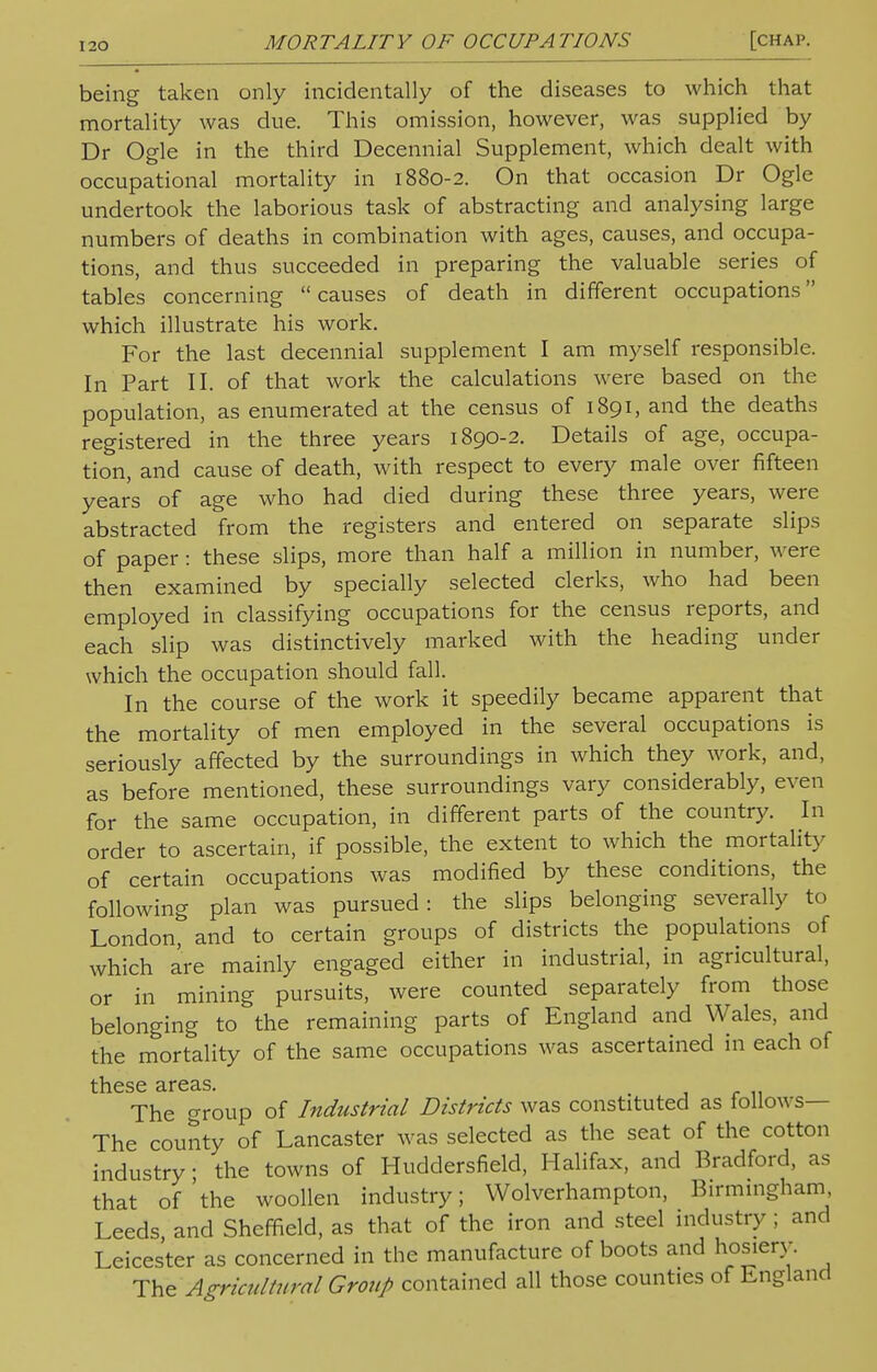 being taken only incidentally of the diseases to which that mortality was due. This omission, however, was supplied by Dr Ogle in the third Decennial Supplement, which dealt with occupational mortality in 1880-2. On that occasion Dr Ogle undertook the laborious task of abstracting and analysing large numbers of deaths in combination with ages, causes, and occupa- tions, and thus succeeded in preparing the valuable series of tables concerning  causes of death in different occupations which illustrate his work. For the last decennial supplement I am myself responsible. In Part II. of that work the calculations were based on the population, as enumerated at the census of 1891, and the deaths registered in the three years 1890-2. Details of age, occupa- tion, and cause of death, with respect to every male over fifteen years of age who had died during these three years, were abstracted from the registers and entered on separate slips of paper: these slips, more than half a million in number, were then examined by specially selected clerks, who had been employed in classifying occupations for the census reports, and each slip was distinctively marked with the heading under which the occupation should fall. In the course of the work it speedily became apparent that the mortality of men employed in the several occupations is seriously affected by the surroundings in which they work, and, as before mentioned, these surroundings vary considerably, even for the same occupation, in different parts of the country. In order to ascertain, if possible, the extent to which the mortality of certain occupations was modified by these conditions, the following plan was pursued: the slips belonging severally to London, and to certain groups of districts the populations of which are mainly engaged either in industrial, in agricultural, or in mining pursuits, were counted separately from those belonging to the remaining parts of England and Wales, and the mortality of the same occupations was ascertained in each of these areas. . The group of Industrial Districts was constituted as follows— The county of Lancaster was selected as the seat of the cotton industry • the towns of Huddersfield, Halifax, and Bradford, as that of'the woollen industry; Wolverhampton, Birmingham, Leeds and Sheffield, as that of the iron and steel industry ; and Leicester as concerned in the manufacture of boots and hosiery. The Agricultural Group contained all those counties of England