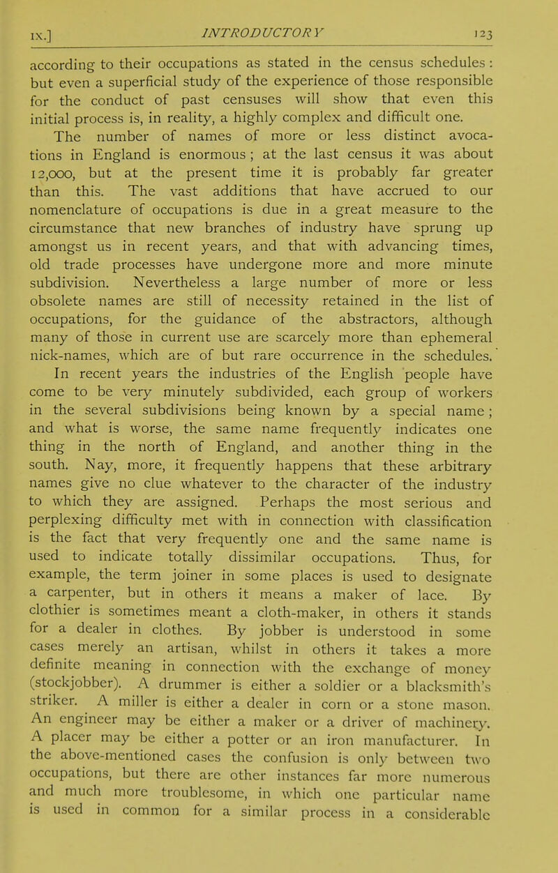 according to their occupations as stated in the census schedules: but even a superficial study of the experience of those responsible for the conduct of past censuses will show that even this initial process is, in reality, a highly complex and difficult one. The number of names of more or less distinct avoca- tions in England is enormous ; at the last census it was about 12,000, but at the present time it is probably far greater than this. The vast additions that have accrued to our nomenclature of occupations is due in a great measure to the circumstance that new branches of industry have sprung up amongst us in recent years, and that with advancing times, old trade processes have undergone more and more minute subdivision. Nevertheless a large number of more or less obsolete names are still of necessity retained in the list of occupations, for the guidance of the abstractors, although many of those in current use are scarcely more than ephemeral nick-names, which are of but rare occurrence in the schedules. In recent years the industries of the English people have come to be very minutely subdivided, each group of workers in the several subdivisions being known by a special name; and what is worse, the same name frequently indicates one thing in the north of England, and another thing in the south. Nay, more, it frequently happens that these arbitrary names give no clue whatever to the character of the industry to which they are assigned. Perhaps the most serious and perplexing difficulty met with in connection with classification is the fact that very frequently one and the same name is used to indicate totally dissimilar occupations. Thus, for example, the term joiner in some places is used to designate a carpenter, but in others it means a maker of lace. By clothier is sometimes meant a cloth-maker, in others it stands for a dealer in clothes. By jobber is understood in some cases merely an artisan, whilst in others it takes a more definite meaning in connection with the exchange of money (stockjobber). A drummer is either a soldier or a blacksmith's striker. A miller is either a dealer in corn or a stone mason. An engineer may be either a maker or a driver of machinery. A placer may be either a potter or an iron manufacturer. In the above-mentioned cases the confusion is only between two occupations, but there are other instances far more numerous and much more troublesome, in which one particular name is used in common for a similar process in a considerable