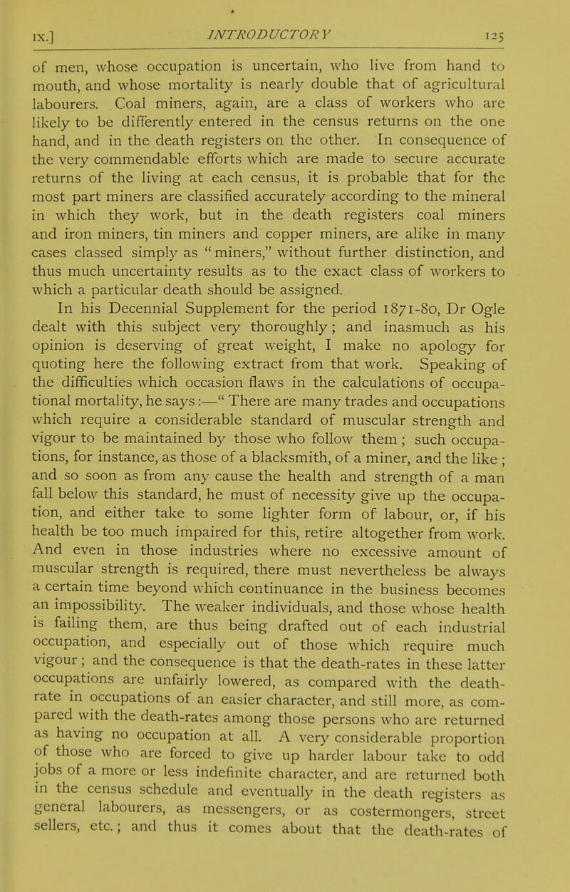 of men, whose occupation is uncertain, who live from hand to mouth, and whose mortality is nearly double that of agricultural labourers. Coal miners, again, are a class of workers who are likely to be differently entered in the census returns on the one hand, and in the death registers on the other. In consequence of the very commendable efforts which are made to secure accurate returns of the living at each census, it is probable that for the most part miners are classified accurately according to the mineral in which they work, but in the death registers coal miners and iron miners, tin miners and copper miners, are alike in many cases classed simply as  miners, without further distinction, and thus much uncertainty results as to the exact class of workers to which a particular death should be assigned. In his Decennial Supplement for the period 1871-80, Dr Ogle dealt with this subject very thoroughly; and inasmuch as his opinion is deserving of great weight, I make no apology for quoting here the following extract from that work. Speaking of the difficulties which occasion flaws in the calculations of occupa- tional mortality, he says:— There are many trades and occupations which require a considerable standard of muscular strength and vigour to be maintained by those who follow them; such occupa- tions, for instance, as those of a blacksmith, of a miner, and the like ; and so soon as from any cause the health and strength of a man fall below this standard, he must of necessity give up the occupa- tion, and either take to some lighter form of labour, or, if his health be too much impaired for this, retire altogether from work. And even in those industries where no excessive amount of muscular strength is required, there must nevertheless be always a certain time beyond which continuance in the business becomes an impossibility. The weaker individuals, and those whose health is failing them, are thus being drafted out of each industrial occupation, and especially out of those which require much vigour; and the consequence is that the death-rates in these latter occupations are unfairly lowered, as compared with the death- rate in occupations of an easier character, and still more, as com- pared with the death-rates among those persons who are returned as having no occupation at all. A very considerable proportion of those who are forced to give up harder labour take to odd jobs of a more or less indefinite character, and are returned both in the census schedule and eventually in the death registers as general labourers, as messengers, or as costermongers, street sellers, etc.; and thus it comes about that the death-rates of