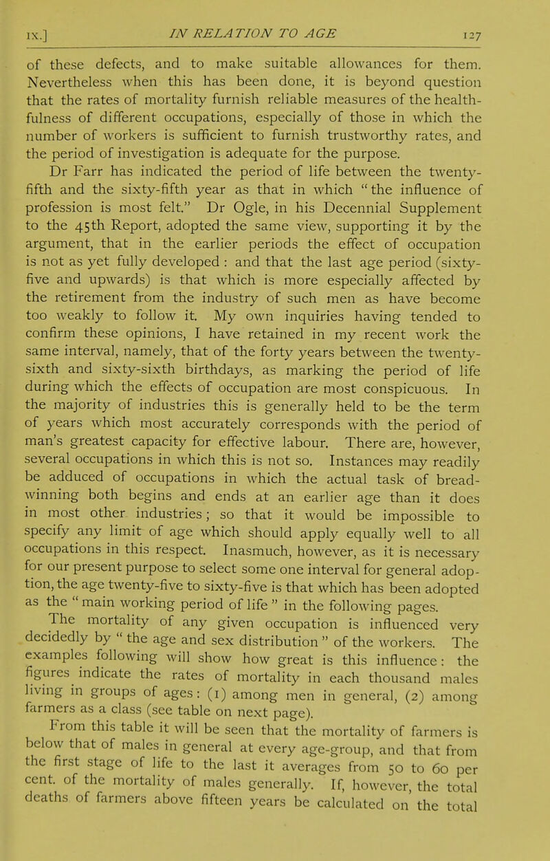 of these defects, and to make suitable allowances for them. Nevertheless when this has been done, it is beyond question that the rates of mortality furnish reliable measures of the health- fulness of different occupations, especially of those in which the number of workers is sufficient to furnish trustworthy rates, and the period of investigation is adequate for the purpose. Dr Farr has indicated the period of life between the twenty- fifth and the sixty-fifth year as that in which the influence of profession is most felt. Dr Ogle, in his Decennial Supplement to the 45th Report, adopted the same view, supporting it by the argument, that in the earlier periods the effect of occupation is not as yet fully developed : and that the last age period (sixty- five and upwards) is that which is more especially affected by the retirement from the industry of such men as have become too weakly to follow it. My own inquiries having tended to confirm these opinions, I have retained in my recent work the same interval, namely, that of the forty years between the twenty- sixth and sixty-sixth birthdays, as marking the period of life during which the effects of occupation are most conspicuous. In the majority of industries this is generally held to be the term of years which most accurately corresponds with the period of man's greatest capacity for effective labour. There are, however, several occupations in which this is not so. Instances may readily be adduced of occupations in which the actual task of bread- winning both begins and ends at an earlier age than it does in most other industries; so that it would be impossible to specify any limit of age which should apply equally well to all occupations in this respect. Inasmuch, however, as it is necessary for our present purpose to select some one interval for general adop- tion, the age twenty-five to sixty-five is that which has been adopted as the main working period of life  in the following pages. The mortality of any given occupation is influenced very decidedly by  the age and sex distribution  of the workers. The examples following will show how great is this influence: the figures indicate the rates of mortality in each thousand males living in groups of ages: (1) among men in general, (2) among farmers as a class (see table on next page). From this table it will be seen that the mortality of farmers is below that of males in general at every age-group, and that from the first stage of life to the last it averages from 50 to 60 per cent, of the mortality of males generally. If, however, the total deaths of farmers above fifteen years be calculated on the total