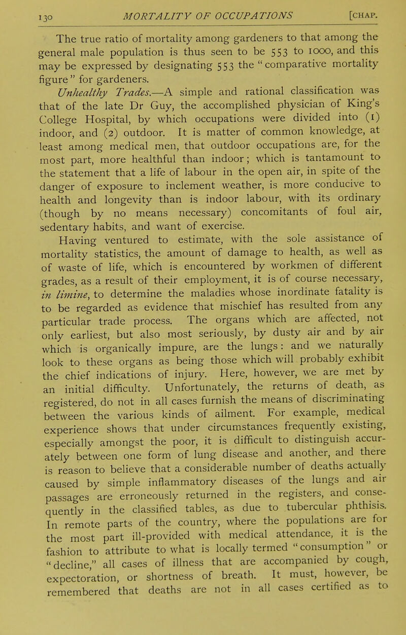 13° The true ratio of mortality among gardeners to that among the general male population is thus seen to be 553 to 1000, and this may be expressed by designating 553 the comparative mortality figure  for gardeners. Unhealthy Trades.—A simple and rational classification was that of the late Dr Guy, the accomplished physician of King's College Hospital, by which occupations were divided into (1) indoor, and (2) outdoor. It is matter of common knowledge, at least among medical men, that outdoor occupations are, for the most part, more healthful than indoor; which is tantamount to the statement that a life of labour in the open air, in spite of the danger of exposure to inclement weather, is more conducive to health and longevity than is indoor labour, with its ordinary (though by no means necessary) concomitants of foul air, sedentary habits, and want of exercise. Having ventured to estimate, with the sole assistance of mortality statistics, the amount of damage to health, as well as of waste of life, which is encountered by workmen of different grades, as a result of their employment, it is of course necessary, in limine, to determine the maladies whose inordinate fatality is to be regarded as evidence that mischief has resulted from any particular trade process. The organs which are affected, not only earliest, but also most seriously, by dusty air and by air which is organically impure, are the lungs: and we naturally look to these organs as being those which will probably exhibit the chief indications of injury. Here, however, we are met by an initial difficulty. Unfortunately, the returns of death, as registered, do not in all cases furnish the means of discriminating between the various kinds of ailment. For example, medical experience shows that under circumstances frequently existing, especially amongst the poor, it is difficult to distinguish accur- ately between one form of lung disease and another, and there is reason to believe that a considerable number of deaths actually caused by simple inflammatory diseases of the lungs and air passages are erroneously returned in the registers, and conse- quently in the classified tables, as due to tubercular phthisis. In remote parts of the country, where the populations are for the most part ill-provided with medical attendance, it is the fashion to attribute to what is locally termed consumption or decline all cases of illness that are accompanied by cough, expectoration, or shortness of breath. It must, however, be remembered that deaths are not in all cases certified as to