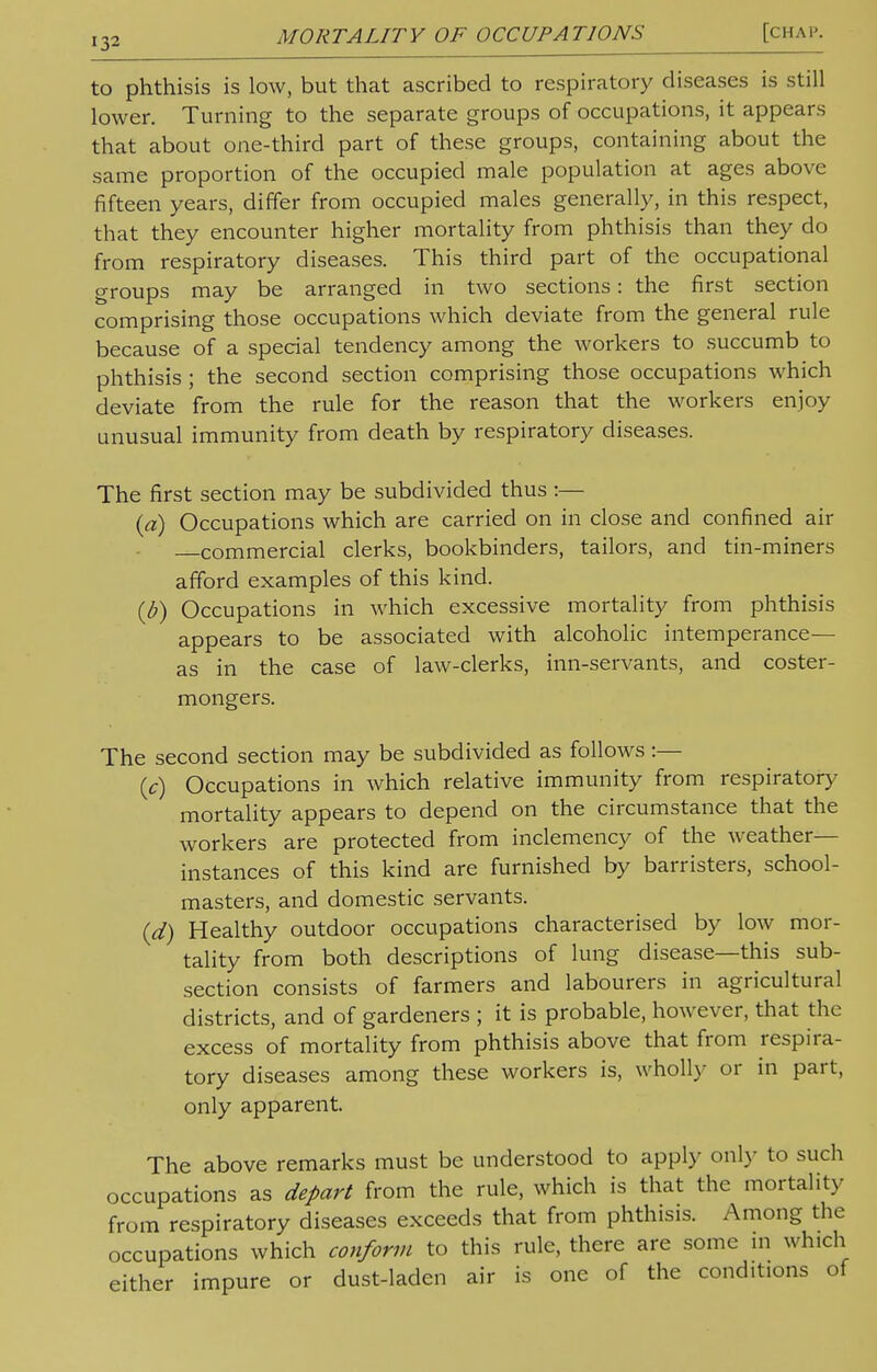 to phthisis is low, but that ascribed to respiratory diseases is still lower. Turning to the separate groups of occupations, it appears that about one-third part of these groups, containing about the same proportion of the occupied male population at ages above fifteen years, differ from occupied males generally, in this respect, that they encounter higher mortality from phthisis than they do from respiratory diseases. This third part of the occupational groups may be arranged in two sections: the first section comprising those occupations which deviate from the general rule because of a special tendency among the workers to succumb to phthisis ; the second section comprising those occupations which deviate from the rule for the reason that the workers enjoy unusual immunity from death by respiratory diseases. The first section may be subdivided thus :— (a) Occupations which are carried on in close and confined air commercial clerks, bookbinders, tailors, and tin-miners afford examples of this kind. {b) Occupations in which excessive mortality from phthisis appears to be associated with alcoholic intemperance— as in the case of law-clerks, inn-servants, and coster- mongers. The second section may be subdivided as follows :— (c) Occupations in which relative immunity from respiratory mortality appears to depend on the circumstance that the workers are protected from inclemency of the weather- instances of this kind are furnished by barristers, school- masters, and domestic servants. (d) Healthy outdoor occupations characterised by low mor- tality from both descriptions of lung disease—this sub- section consists of farmers and labourers in agricultural districts, and of gardeners ; it is probable, however, that the excess of mortality from phthisis above that from respira- tory diseases among these workers is, wholly or in part, only apparent. The above remarks must be understood to apply only to such occupations as depart from the rule, which is that the mortality from respiratory diseases exceeds that from phthisis. Among the occupations which conform to this rule, there are some in which either impure or dust-laden air is one of the conditions of