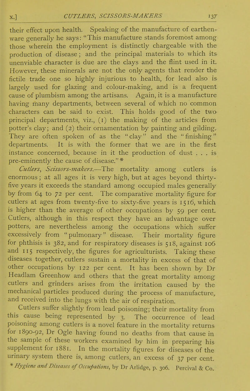 their effect upon health. Speaking of the manufacture of earthen- ware generally he says: This manufacture stands foremost among those wherein the employment is distinctly chargeable with the production of disease ; and the principal materials to which its unenviable character is due are the clays and the flint used in it. However, these minerals are not the only agents that render the fictile trade one so highly injurious to health, for lead also is largely used for glazing and colour-making, and is a frequent cause of plumbism among the artisans. Again, it is a manufacture having many departments, between several of which no common characters can be said to exist. This holds good of the two principal departments, viz., (i) the making of the articles from potter's clay; and (2) their ornamentation by painting and gilding. They are often spoken of as the  clay and the  finishing departments. It is with the former that we are in the first instance concerned, because in it the production of dust ... is pre-eminently the cause of disease. * Cutlers, Scissors-makers.—The mortality among cutlers is enormous ; at all ages it is very high, but at ages beyond thirty- five years it exceeds the standard among occupied males generally by from 64 to 72 per cent. The comparative mortality figure for cutlers at ages from twenty-five to sixty-five years is 1516, which is higher than the average of other occupations by 59 per cent. Cutlers, although in this respect they have an advantage over potters, are nevertheless among the occupations which suffer excessively from pulmonary disease. Their mortality figure for phthisis is 382, and for respiratory diseases is 518, against 106 and 115 respectively, the figures for agriculturists. Taking these diseases together, cutlers sustain a mortality in excess of that of other occupations by 122 per cent. It has been shown by Dr Headlam Greenhow and others that the great mortality among cutlers and grinders arises from the irritation caused by the mechanical particles produced during the process of manufacture, and received into the lungs with the air of respiration. Cutlers suffer slightly from lead poisoning; their mortality from this cause being represented by 3. The occurrence of lead poisoning among cutlers is a novel feature in the mortality returns for 1890-92, Dr Ogle having found no deaths from that cause in the sample of these workers examined by him in preparing his supplement for 1881. In the mortality figures for diseases of the urinary system there is, among cutlers, an excess of 37 per cent. * Hygiene and Diseases of Occupations, by Dr Arlidge, p. 306. Percival & Co,