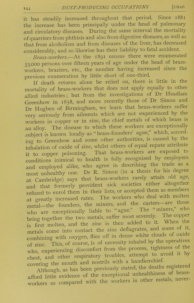 it has steadily increased throughout that period. Since 1881 the increase has been principally under the head of pulmonary and circulatory diseases. During the same interval the mortality of quarriers from phthisis and also from digestive diseases, as well as that from alcoholism and from diseases of the liver, has decreased ■considerably, and so likewise has their liability to fatal accident. Brass-workers.—At the 1891 census there were enumerated 33,000 persons over fifteen years of age under the head of brass- workers, braziers, etc., the number having increased since the previous enumeration by little short of one-third. If death returns alone be relied on, there is little in the mortality of brass-workers that does not apply equally to other allied industries; but from the investigations of Dr Headlam Greenhow in 1858, and more recently those of Dr Simon and Dr Hogben of Birmingham, we learn that brass-workers suffer very seriously from ailments which are not experienced by the workers in copper or in zinc, the chief metals of which brass is an aiioy. The disease to which these workers are exceptionally subject is known locally as  brass-founders' ague, which, accord- ing to Greenhow and some other authorities, is caused by the inhalation of oxide of zinc, whilst others of equal repute attribute it to copper poisoning. That brass-workers are exposed to .conditions inimical to health is fully recognised by employers and employed alike, who agree in describing the trade as a most unhealthy one. Dr R. Simon (in a thesis for his degree at Cambridge) says that brass-workers rarely attain old age, and that formerly provident sick societies either altogether refused to enrol them in their lists, or accepted them as members at greatly increased rates. The workers who deal with molten metal—the founders, the mixers, and the casters-are those who are exceptionally liable to ague. The mixers, who brin- together the two metals, suffer most severely. The copper is first molten, and the zinc is then added to it When the metals come into contact the zinc deflagrates, and some of it, combining with oxygen, flies off in dense white clouds of oxide of zinc This, of course, is of necessity inhaled by the operatives who experiencing discomfort from the process, tightness of the chest, and other respiratory troubles, attempt to avoid it by .covering the mouth and nostrils with a handkerchief. Although, as has been previously stated, the deaths registered afford little evidence of the exceptional unhealthiness of brass- workers as compared with the workers in other metals, never-
