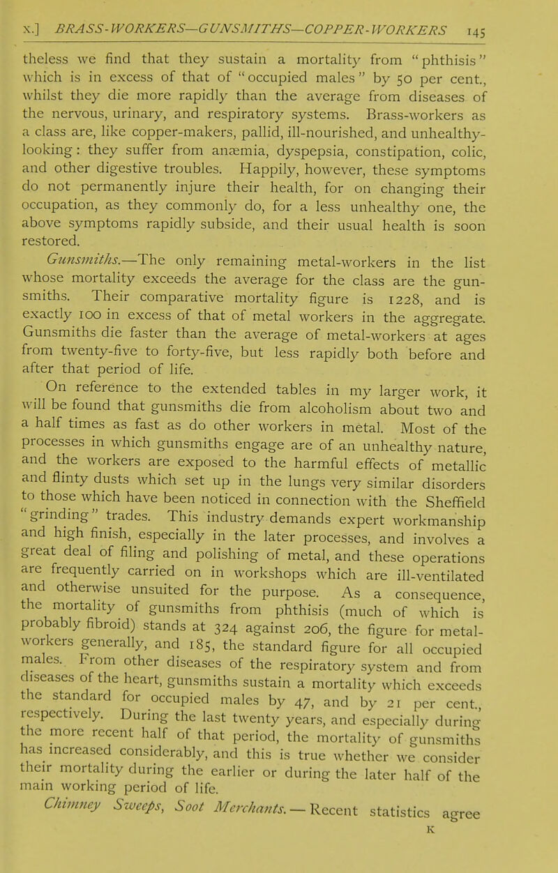 theless we find that they sustain a mortality from  phthisis w hich is in excess of that of  occupied males  by 50 per cent, whilst they die more rapidly than the average from diseases of the nervous, urinary, and respiratory systems. Brass-workers as a class are, like copper-makers, pallid, ill-nourished, and unhealthy- looking : they suffer from anaemia, dyspepsia, constipation, colic, and other digestive troubles. Happily, however, these symptoms do not permanently injure their health, for on changing their occupation, as they commonly do, for a less unhealthy one, the above symptoms rapidly subside, and their usual health is soon restored. Gunsmiths.—The only remaining metal-workers in the list whose mortality exceeds the average for the class are the gun- smiths. Their comparative mortality figure is 1228, and is exactly 100 in excess of that of metal workers in the aggregate. Gunsmiths die faster than the average of metal-workers at ages from twenty-five to forty-five, but less rapidly both before and after that period of life. On reference to the extended tables in my larger work, it will be found that gunsmiths die from alcoholism about two and a half times as fast as do other workers in metal. Most of the processes in which gunsmiths engage are of an unhealthy nature, and the workers are exposed to the harmful effects of metallic and flinty dusts which set up in the lungs very similar disorders to those which have been noticed in connection with the Sheffield grinding trades. This industry demands expert workmanship and high finish, especially in the later processes, and involves a great deal of filing and polishing of metal, and these operations are frequently carried on in workshops which are ill-ventilated and otherwise unsuited for the purpose. As a consequence the mortality of gunsmiths from phthisis (much of which is probably fibroid) stands at 324 against 206, the figure for metal- workers generally, and 185, the standard figure for all occupied males. From other diseases of the respiratory system and from diseases of the heart, gunsmiths sustain a mortality which exceeds the standard for occupied males by 47, and by 21 per cent respectively. During the last twenty years, and especially during the more recent half of that period, the mortality of gunsmiths has increased considerably, and this is true whether we consider their mortality during the earlier or during the later half of the mam working period of life. Chimney Sweeps, Soot Merchants. — Recent statistics agree