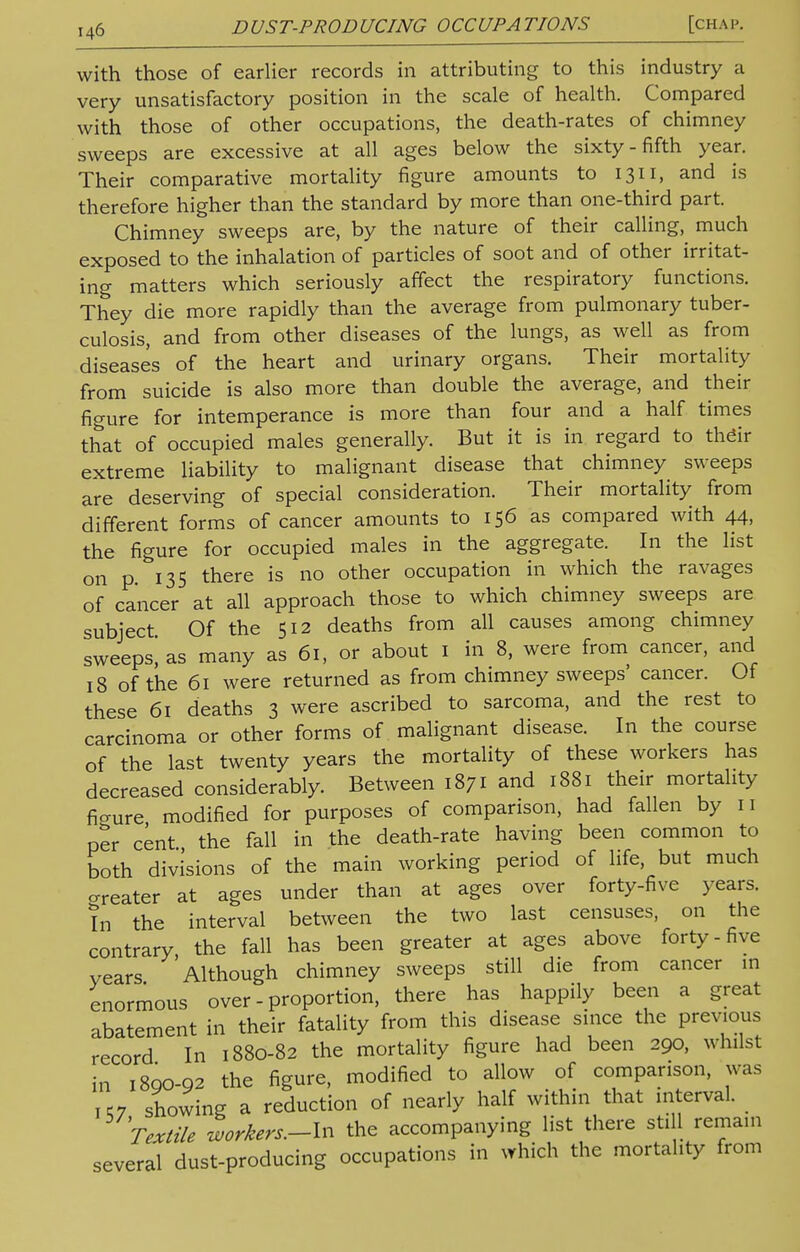 with those of earlier records in attributing to this industry a very unsatisfactory position in the scale of health. Compared with those of other occupations, the death-rates of chimney sweeps are excessive at all ages below the sixty-fifth year. Their comparative mortality figure amounts to 1311, and is therefore higher than the standard by more than one-third part. Chimney sweeps are, by the nature of their calling, much exposed to the inhalation of particles of soot and of other irritat- ing matters which seriously affect the respiratory functions. They die more rapidly than the average from pulmonary tuber- culosis, and from other diseases of the lungs, as well as from diseases of the heart and urinary organs. Their mortality from suicide is also more than double the average, and their figure for intemperance is more than four and a half times that of occupied males generally. But it is in regard to thdir extreme liability to malignant disease that chimney sweeps are deserving of special consideration. Their mortality from different forms of cancer amounts to 156 as compared with 44, the figure for occupied males in the aggregate. In the list on p. 135 there is no other occupation in which the ravages of cancer at all approach those to which chimney sweeps are subject Of the 512 deaths from all causes among chimney sweeps as many as 61, or about 1 in 8, were from cancer, and 18 of the 61 were returned as from chimney sweeps' cancer. Of these 61 deaths 3 were ascribed to sarcoma, and the rest to carcinoma or other forms of malignant disease. In the course of the last twenty years the mortality of these workers has decreased considerably. Between 1871 and 1881 their mortality fio-ure modified for purposes of comparison, had fallen by 11 per cent the fall in the death-rate having been common to both divisions of the main working period of life, but much greater at ages under than at ages over forty-five years. In the interval between the two last censuses, on the contrary the fall has been greater at ages above forty-five vears Although chimney sweeps still die from cancer in enormous over - proportion, there has happily been a great abatement in their fatality from this disease since the previous record In 1880-82 the mortality figure had been 290, whilst in 18QO-92 the figure, modified to allow of comparison, was K7 showing a reduction of nearly half within that interval. Textile workers.-\n the accompanying list there still remain several dust-producing occupations in which the mortality from