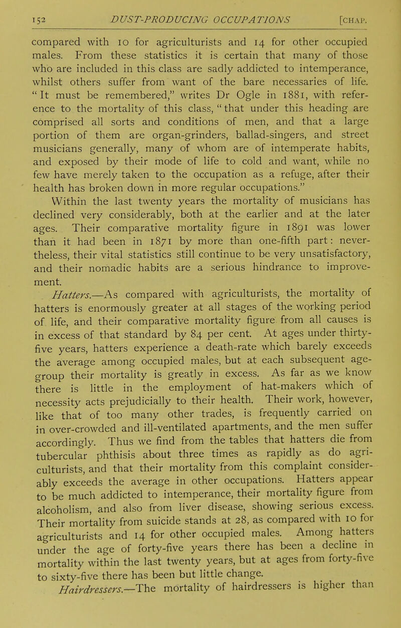 compared with 10 for agriculturists and 14 for other occupied males. From these statistics it is certain that many of those who are included in this class are sadly addicted to intemperance, whilst others suffer from want of the bare necessaries of life. It must be remembered, writes Dr Ogle in 1881, with refer- ence to the mortality of this class,  that under this heading are comprised all sorts and conditions of men, and that a large portion of them are organ-grinders, ballad-singers, and street musicians generally, many of whom are of intemperate habits, and exposed by their mode of life to cold and want, while no few have merely taken to the occupation as a refuge, after their health has broken down in more regular occupations. Within the last twenty years the mortality of musicians has declined very considerably, both at the earlier and at the later ages. Their comparative mortality figure in 1891 was lower than it had been in 1871 by more than one-fifth part: never- theless, their vital statistics still continue to be very unsatisfactory, and their nomadic habits are a serious hindrance to improve- ment. Hatters.—As compared with agriculturists, the mortality of hatters is enormously greater at all stages of the working period of life, and their comparative mortality figure from all causes is in excess of that standard by 84 per cent. At ages under thirty- five years, hatters experience a death-rate which barely exceeds the average among occupied males, but at each subsequent age- group their mortality is greatly in excess. As far as we know there is little in the employment of hat-makers which of necessity acts prejudicially to their health. Their work, however, like that of too many other trades, is frequently carried on in over-crowded and ill-ventilated apartments, and the men suffer accordingly. Thus we find from the tables that hatters die from tubercular phthisis about three times as rapidly as do agri- culturists, and that their mortality from this complaint consider- ably exceeds the average in other occupations. Hatters appear to be much addicted to intemperance, their mortality figure from alcoholism, and also from liver disease, showing serious excess. Their mortality from suicide stands at 28, as compared with 10 for agriculturists and 14 for other occupied males. Among hatters under the age of forty-five years there has been a decline in mortality within the last twenty years, but at ages from forty-five to sixty-five there has been but little change. Hairdressers— The mortality of hairdressers is higher than