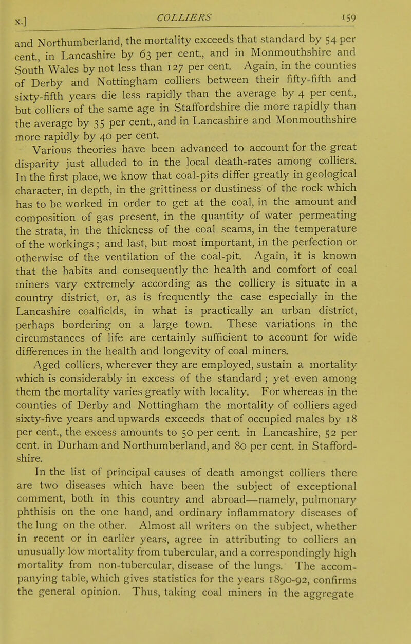 COLLIERS •59 and Northumberland, the mortality exceeds that standard by 54 per cent, in Lancashire by 63 per cent, and in Monmouthshire and South Wales by not less than 127 per cent Again, in the counties of Derby and Nottingham colliers between their fifty-fifth and sixty-fifth years die less rapidly than the average by 4 per cent, but colliers of the same age in Staffordshire die more rapidly than the average by 35 per cent, and in Lancashire and Monmouthshire more rapidly by 40 per cent Various theories have been advanced to account for the great disparity just alluded to in the local death-rates among colliers. In the first place, we know that coal-pits differ greatly in geological character, in depth, in the grittiness or dustiness of the rock which has to be worked in order to get at the coal, in the amount and composition of gas present, in the quantity of water permeating the strata, in the thickness of the coal seams, in the temperature of the workings; and last, but most important, in the perfection or otherwise of the ventilation of the coal-pit Again, it is known that the habits and consequently the health and comfort of coal miners vary extremely according as the colliery is situate in a country district, or, as is frequently the case especially in the Lancashire coalfields, in what is practically an urban district, perhaps bordering on a large town. These variations in the circumstances of life are certainly sufficient to account for wide differences in the health and longevity of coal miners. Aged colliers, wherever they are employed, sustain a mortality which is considerably in excess of the standard ; yet even among them the mortality varies greatly with locality. For whereas in the counties of Derby and Nottingham the mortality of colliers aged sixty-five years and upwards exceeds that of occupied males by 18 per cent, the excess amounts to 50 per cent, in Lancashire, 52 per cent, in Durham and Northumberland, and 80 per cent, in Stafford- shire. In the list of principal causes of death amongst colliers there are two diseases which have been the subject of exceptional comment, both in this country and abroad—namely, pulmonary phthisis on the one hand, and ordinary inflammatory diseases of the lung on the other. Almost all writers on the subject, whether in recent or in earlier years, agree in attributing to colliers an unusually low mortality from tubercular, and a correspondingly high mortality from non-tubercular, disease of the lungs. The accom- panying table, which gives statistics for the years 1890-92, confirms the general opinion. Thus, taking coal miners in the aggregate