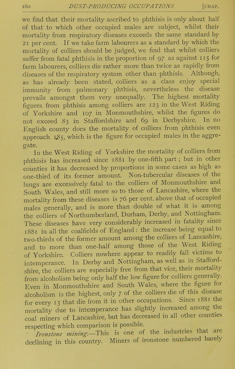 we find that their mortality ascribed to phthisis is only about half of that to which other occupied males are subject, whilst then- mortality from respiratory diseases exceeds the same standard by 21 per cent. If we take farm labourers as a standard by which the mortality of colliers should be judged, we find that whilst colliers suffer from fatal phthisis in the proportion of 97 as against 115 for farm labourers, colliers die rather more than twice as rapidly from diseases of the respiratory system other than phthisis. Although, as has already been stated, colliers as a class enjoy special immunity from pulmonary phthisis, nevertheless the disease prevails amongst them very unequally. The highest mortality figures from phthisis among colliers are 123 in the West Riding of Yorkshire and 107 in Monmouthshire, whilst the figures do not exceed 83 in Staffordshire and 69 in Derbyshire. In no English county does the mortality of colliers from phthisis even approach 1^5, which is the figure for occupied males in the aggre- gate. In the West Riding of Yorkshire the mortality of colliers from phthisis has increased since 1881 by one-fifth part; but in other counties it has decreased by proportions in some cases as high as one-third of its former amount. Non-tubercular diseases of the lungs are excessively fatal to the. colliers of Monmouthshire and South Wales, and still more so to those of Lancashire, where the mortality from these diseases is 76 per cent, above that of occupied males generally, and is more than double of what it is among the colliers of Northumberland, Durham, Derby, and Nottingham. These diseases have very considerably increased in fatality since 1881 in all the coalfields of England: the increase being equal to two-thirds of the former amount among the colliers of Lancashire, and to more than one-half among those of the West Riding of Yorkshire. Colliers nowhere appear to readily fall victims to intemperance. In Derby and Nottingham, as well as in Stafford- shire, the colliers are especially free from that vice, their mortality from'alcoholism being only half the low figure for colliers generally. Even in Monmouthshire and South Wales, where the figure for alcoholism is the highest, only 7 of the colliers die of this disease for every 13 that die from it in other occupations. Since 1881 the mortality due to intemperance has slightly increased among the coal miners of Lancashire, but has decreased in all other counties respecting which comparison is possible. Ironstone mining.--This is one of the industries that are declining in this country. Miners of ironstone numbered barely