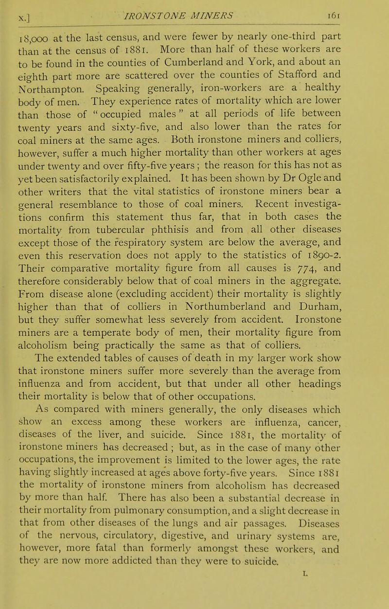 18,000 at the last census, and were fewer by nearly one-third part than at the census of 1881. More than half of these workers are to be found in the counties of Cumberland and York, and about an eighth part more are scattered over the counties of Stafford and Northampton. Speaking generally, iron-workers are a healthy body of men. They experience rates of mortality which are lower than those of  occupied males at all periods of life between twenty years and sixty-five, and also lower than the rates for coal miners at the same ages. Both ironstone miners and colliers, however, suffer a much higher mortality than other workers at ages under twenty and over fifty-five years ; the reason for this has not as yet been satisfactorily explained. It has been shown by Dr Ogle and other writers that the vital statistics of ironstone miners bear a general resemblance to those of coal miners. Recent investiga- tions confirm this statement thus far, that in both cases the mortality from tubercular phthisis and from all other diseases except those of the respiratory system are below the average, and even this reservation does not apply to the statistics of 1890-2. Their comparative mortality figure from all causes is 774, and therefore considerably below that of coal miners in the aggregate. From disease alone (excluding accident) their mortality is slightly higher than that of colliers in Northumberland and Durham, but they suffer somewhat less severely from accident. Ironstone miners are a temperate body of men, their mortality figure from alcoholism being practically the same as that of colliers. The extended tables of causes of death in my larger work show that ironstone miners suffer more severely than the average from influenza and from accident, but that under all other headings their mortality is below that of other occupations. As compared with miners generally, the only diseases which show an excess among these workers are influenza, cancer, diseases of the liver, and suicide. Since 1881, the mortality of ironstone miners has decreased ; but, as in the case of many other occupations, the improvement is limited to the lower ages, the rate having slightly increased at ages above forty-five years. Since 1881 the mortality of ironstone miners from alcoholism has decreased by more than half. There has also been a substantial decrease in their mortality from pulmonary consumption, and a slight decrease in that from other diseases of the lungs and air passages. Diseases of the nervous, circulatory, digestive, and urinary systems are, however, more fatal than formerly amongst these workers, and they are now more addicted than they were to suicide. L