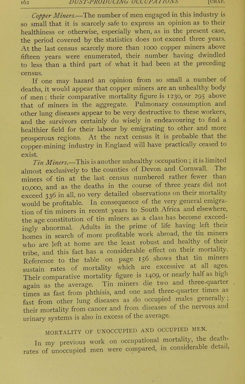 Copper Miners.—The number of men engaged in this industry is so small that it is scarcely safe to express an opinion as to their healthiness or otherwise, especially when, as in the present case, the period covered by the statistics does not exceed three years. At the last census scarcely more than iooo copper miners above fifteen years were enumerated, their number having dwindled to less than a third part of what it had been at the preceding census. If one may hazard an opinion from so small a number of deaths, it would appear that copper miners are an unhealthy body of men: their comparative mortality figure is 1230, or 295 above that of miners in the aggregate. Pulmonary consumption and other lung diseases appear to be very destructive to these workers, and the survivors certainly do wisely in endeavouring to find a healthier field for their labour by emigrating to other and more prosperous regions. At the next census it is probable that the copper-mining industry in England will have practically ceased to exist. Tin Miners.—This is another unhealthy occupation ; it is limited almost exclusively to the counties of Devon and Cornwall. The miners of tin at the last census numbered rather fewer than 10,000, and as the deaths in the course of three years did not exceed 336 in all, no very detailed observations on their mortality would be profitable. In consequence of the very general emigra- tion of tin miners in recent years to South Africa and elsewhere, the age constitution of tin miners as a class has become exceed- ingly abnormal. Adults in the prime of life having left their homes in search of more profitable work abroad, the tin miners who are left at home are the least robust and healthy of their tribe and this fact has a considerable effect on their mortality. Reference to the table on page 156 shows that tin miners sustain rates of mortality which are excessive at all ages. Their comparative mortality figure is 1409, or nearly half as high again as the average. Tin miners die two and three-quarter times as fast from phthisis, and one and three-quarter times as fast from other lung diseases as do occupied males generally; their mortality from cancer and from diseases of the nervous and urinary systems is also in excess of the average. MORTALITY OF UNOCCUPIED AND OCCUPIED MEN. In my previous work on occupational mortality, the death- rates of unoccupied men were compared, in considerable detail,