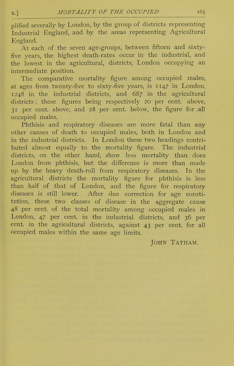 plified severally by London, by the group of districts representing Industrial England, and by the areas representing Agricultural England. At each of the seven age-groups, between fifteen and sixty- five years, the highest death-rates occur in the industrial, and the lowest in the agricultural, districts, London occupying an intermediate position. The comparative mortality figure among occupied males, at ages from twenty-five to sixty-five years, is 1147 in London, 1248 in the industrial districts, and 687 in the agricultural districts; these figures being respectively 20 per cent, above, 31 per cent, above, and 28 per cent, below, the figure for xStll occupied males. Phthisis and respiratory diseases are more fatal than any other causes of death to occupied males, both in London and in the industrial districts. In London these two headings contri- buted almost equally to the mortality figure. The industrial districts, on the other hand, show less mortality than does London from phthisis, but the difference is more than made up by the heavy death-roll from respiratory diseases. In the agricultural districts the mortality figure for phthisis is less than half of that of London, and the figure for respiratory diseases is still lower. After due correction for age consti- tution, these two classes of disease in the aggregate cause 48 per cent, of the total mortality among occupied males in London, 47 per cent, in the industrial districts, and 36 per cent, in the agricultural districts, against 43 per cent, for all occupied males within the same age limits. John Tatham.
