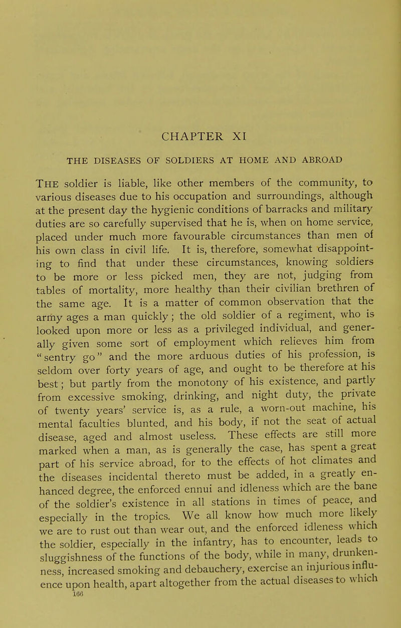 CHAPTER XI THE DISEASES OF SOLDIERS AT HOME AND ABROAD THE soldier is liable, like other members of the community, to various diseases due to his occupation and surroundings, although at the present day the hygienic conditions of barracks and military duties are so carefully supervised that he is, when on home service, placed under much more favourable circumstances than men of his own class in civil life. It is, therefore, somewhat disappoint- ing to find that under these circumstances, knowing soldiers to be more or less picked men, they are not, judging from tables of mortality, more healthy than their civilian brethren of the same age. It is a matter of common observation that the army ages a man quickly; the old soldier of a regiment, who is looked upon more or less as a privileged individual, and gener- ally given some sort of employment which relieves him from sentry go and the more arduous duties of his profession, is seldom over forty years of age, and ought to be therefore at his best; but partly from the monotony of his existence, and partly from excessive smoking, drinking, and night duty, the private of twenty years' service is, as a rule, a worn-out machine, his mental faculties blunted, and his body, if not the seat of actual disease, aged and almost useless. These effects are still more marked when a man, as is generally the case, has spent a great part of his service abroad, for to the effects of hot climates and the diseases incidental thereto must be added, in a greatly en- hanced degree, the enforced ennui and idleness which are the bane of the soldier's existence in all stations in times of peace, and especially in the tropics. We all know how much more likely we are to rust out than wear out, and the enforced idleness which the soldier, especially in the infantry, has to encounter, leads to sluggishness of the functions of the body, while in many, drunken- ness, increased smoking and debauchery, exercise an injurious influ- ence upon health, apart altogether from the actual diseases to winch 100