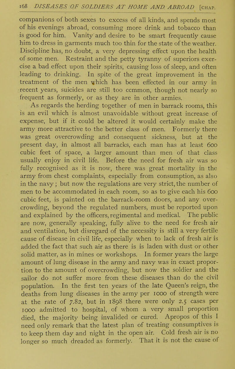 companions of both sexes to excess of all kinds, and spends most of his evenings abroad, consuming more drink and tobacco than is good for him. Vanity and desire to be smart frequently cause him to dress in garments much too thin for the state of the weather. Discipline has, no doubt, a very depressing effect upon the health of some men. Restraint and the petty tyranny of superiors exer- cise a bad effect upon their spirits, causing loss of sleep, and often leading to drinking. In spite of the great improvement in the treatment of the men which has been effected in our army in recent years, suicides are still too ccmmon, though not nearly so frequent as formerly, or as they are in other armies. As regards the herding together of men in barrack rooms, this is an evil which is almost unavoidable without great increase of expense, but if it. could be altered it would certainly make the army more attractive to the better class of men. Formerly there was great overcrowding and consequent sickness, but at the present day, in almost all barracks, each man has at least 600 cubic feet of space, a larger amount than men of that class usually enjoy in civil life. Before the need for fresh air was so fully recognised as it is now, there was great mortality in the army from chest complaints, especially from consumption, as also in the navy; but now the regulations are very strict, the number of men to be accommodated in each room, so as to give each his 600 cubic feet, is painted on the barrack-room doors, and any over- crowding, beyond the regulated numbers, must be reported upon and explained by the officers, regimental and medical. The public are now, generally speaking, fully alive to the need for fresh air and ventilation, but disregard of the necessity is still a very fertile cause of disease in civil life, especially when to lack of fresh air is added the fact that such air as there is is laden with dust or other solid matter, as in mines or workshops. In former years the large amount of lung disease in the army and navy was in exact propor- tion to the amount of overcrowding, but now the soldier and the sailor do not suffer more from these diseases than do the civil population. In the first ten years of the late Queen's reign, the deaths from lung diseases in the army per 1000 of strength were at the rate of 7.82, but in 1898 there were only 2.5 cases per 1000 admitted to hospital, of whom a very small proportion died, the majority being invalided or cured. Apropos of this I need only remark that the latest plan of treating consumptives is to keep them day and night in the open air. Cold fresh air is no longer so much dreaded as formerly. That it is not the cause of