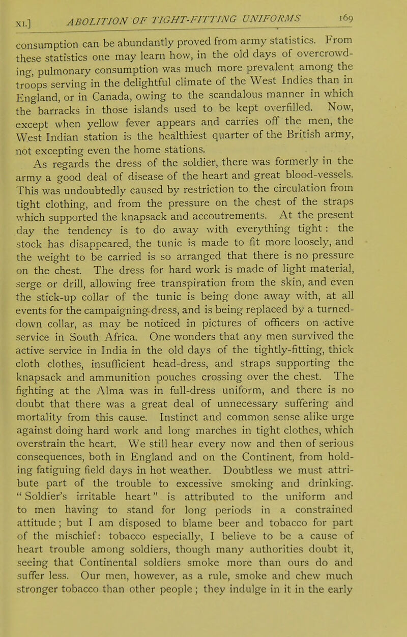 consumption can be abundantly proved from army statistics. From these statistics one may learn how, in the old days of overcrowd- ing, pulmonary consumption was much more prevalent among the troops serving in the delightful climate of the West Indies than in England, or in Canada, owing to the scandalous manner in which the* barracks in those islands used to be kept overfilled. Now, except when yellow fever appears and carries off the men, the West Indian station is the healthiest quarter of the British army, not excepting even the home stations. As regards the dress of the soldier, there was formerly in the army a good deal of disease of the heart and great blood-vessels. This was undoubtedly caused by restriction to the circulation from tight clothing, and from the pressure on the chest of the straps which supported the knapsack and accoutrements. At the present day the tendency is to do away with everything tight: the stock has disappeared, the tunic is made to fit more loosely, and the weight to be carried is so arranged that there is no pressure on the chest. The dress for hard work is made of light material, serge or drill, allowing free transpiration from the skin, and even the stick-up collar of the tunic is being done away with, at all events for the campaigning dress, and is being replaced by a turned- down collar, as may be noticed in pictures of officers on active service in South Africa. One wonders that any men survived the active service in India in the old days of the tightly-fitting, thick cloth clothes, insufficient head-dress, and straps supporting the knapsack and ammunition pouches crossing over the chest. The fighting at the Alma was in full-dress uniform, and there is no doubt that there was a great deal of unnecessary suffering and mortality from this cause. Instinct and common sense alike urge against doing hard work and long marches in tight clothes, which overstrain the heart. We still hear every now and then of serious consequences, both in England and on the Continent, from hold- ing fatiguing field days in hot weather. Doubtless we must attri- bute part of the trouble to excessive smoking and drinking,  Soldier's irritable heart is attributed to the uniform and to men having to stand for long periods in a constrained attitude ; but I am disposed to blame beer and tobacco for part of the mischief: tobacco especially, I believe to be a cause of heart trouble among soldiers, though many authorities doubt it, seeing that Continental soldiers smoke more than ours do and suffer less. Our men, however, as a rule, smoke and chew much stronger tobacco than other people; they indulge in it in the early