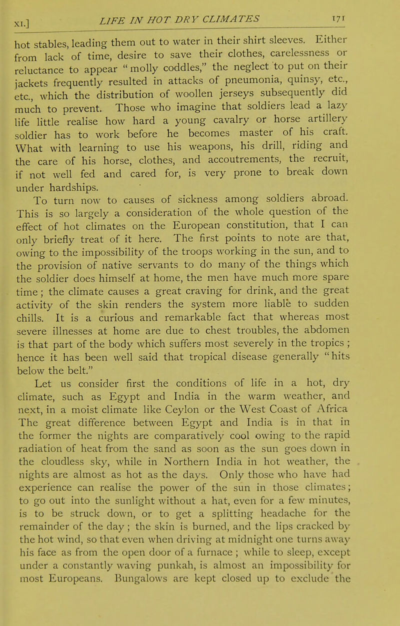 hot stables, leading them out to water in their shirt sleeves. Either from lack 'of time, desire to save their clothes, carelessness or reluctance to appear  molly coddles, the neglect to put on their jackets frequently resulted in attacks of pneumonia, quinsy, etc., etc., which the distribution of woollen jerseys subsequently did much to prevent. Those who imagine that soldiers lead a lazy life little realise how hard a young cavalry or horse artillery soldier has to work before he becomes master of his craft. What with learning to use his weapons, his drill, riding and the care of his horse, clothes, and accoutrements, the recruit, if not well fed and cared for, is very prone to break down under hardships. To turn now to causes of sickness among soldiers abroad. This is so largely a consideration of the whole question of the effect of hot climates on the European constitution, that I can only briefly treat of it here. The first points to note are that, owing to the impossibility of the troops working in the sun, and to the provision of native servants to do many of the things which the soldier does himself at home, the men have much more spare time; the climate causes a great craving for drink, and the great activity of the skin renders the system more liable to sudden chills. It is a curious and remarkable fact that whereas most severe illnesses at home are due to chest troubles, the abdomen is that part of the body which suffers most severely in the tropics ; hence it has been well said that tropical disease generally hits below the belt. Let us consider first the conditions of life in a hot, dry climate, such as Egypt and India in the warm weather, and next, in a moist climate like Ceylon or the West Coast of Africa The great difference between Egypt and India is in that in the former the nights are comparatively cool owing to the rapid radiation of heat from the sand as soon as the sun goes down in the cloudless sky, while in Northern India in hot weather, the nights are almost as hot as the days. Only those who have had experience can realise the power of the sun in those climates; to go out into the sunlight without a hat, even for a few minutes, is to be struck down, or to get a splitting headache for the remainder of the day ; the skin is burned, and the lips cracked by the hot wind, so that even when driving at midnight one turns away his face as from the open door of a furnace ; while to sleep, except under a constantly waving punkah, is almost an impossibility for most Europeans. Bungalows are kept closed up to exclude the