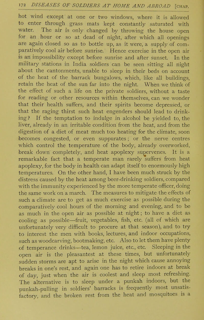 hot wind except at one or two windows, where it is allowed to enter through grass mats kept constantly saturated with water. The air is only changed by throwing the house open for an hour or so at dead of night, after which all openings are again closed so as to bottle up, as it were, a supply of com- paratively cool air before sunrise. Hence exercise in the open air is an impossibility except before sunrise and after sunset. In the military stations in India soldiers can be seen sitting all night about the cantonments, unable to sleep in their beds on account of the heat of the barrack bungalows, which, like all buildings, retain the heat of the sun far into the night. When we think of the effect of such a life on the private soldiers, without a taste for reading or other resources within themselves, can we wonder that their health suffers, and their spirits become depressed, or that the raging thirst such heat engenders should lead to drink- ing ? If the temptation to indulge in alcohol be yielded to, the liver, already in an irritable condition from the heat, and from the digestion of a diet of meat much too heating for the climate, soon becomes congested, or even suppurates; or the nerve centres which control the temperature of the body, already overworked, break down completely, and heat apoplexy supervenes. It is a remarkable fact that a temperate man rarely suffers from heat apoplexy, for the body in health can adapt itself to enormously high temperatures. On the other hand, I have been much struck by the distress caused by the heat among beer-drinking soldiers, compared with the immunity experienced by the more temperate officer, doing the same work on a march. The measures to mitigate the effects of such a climate are to get as much exercise as possible during the comparatively cool hours of the morning and evening, and to be as much in the open air as possible at night; to have a diet as cooling as possible—fruit, vegetables, fish, etc. (all of which are unfortunately very difficult to procure at that season), and to try to interest the men with books, lectures, and indoor occupations, such as woodcarving, bootmaking, etc. Also to let them have plenty of temperance drinks—tea, lemon juice, etc., etc. Sleeping in the open air is the pleasantest at these times, but unfortunately sudden storms are apt to arise in the night which cause annoying breaks in one's rest, and again one has to retire indoors at break of day, just when the air is coolest and sleep most refreshing. The alternative is to sleep under a punkah indoors, but the punkah-pulling in soldiers' barracks is frequently most unsatis- factory, and the broken rest from the heat and mosquitoes is a
