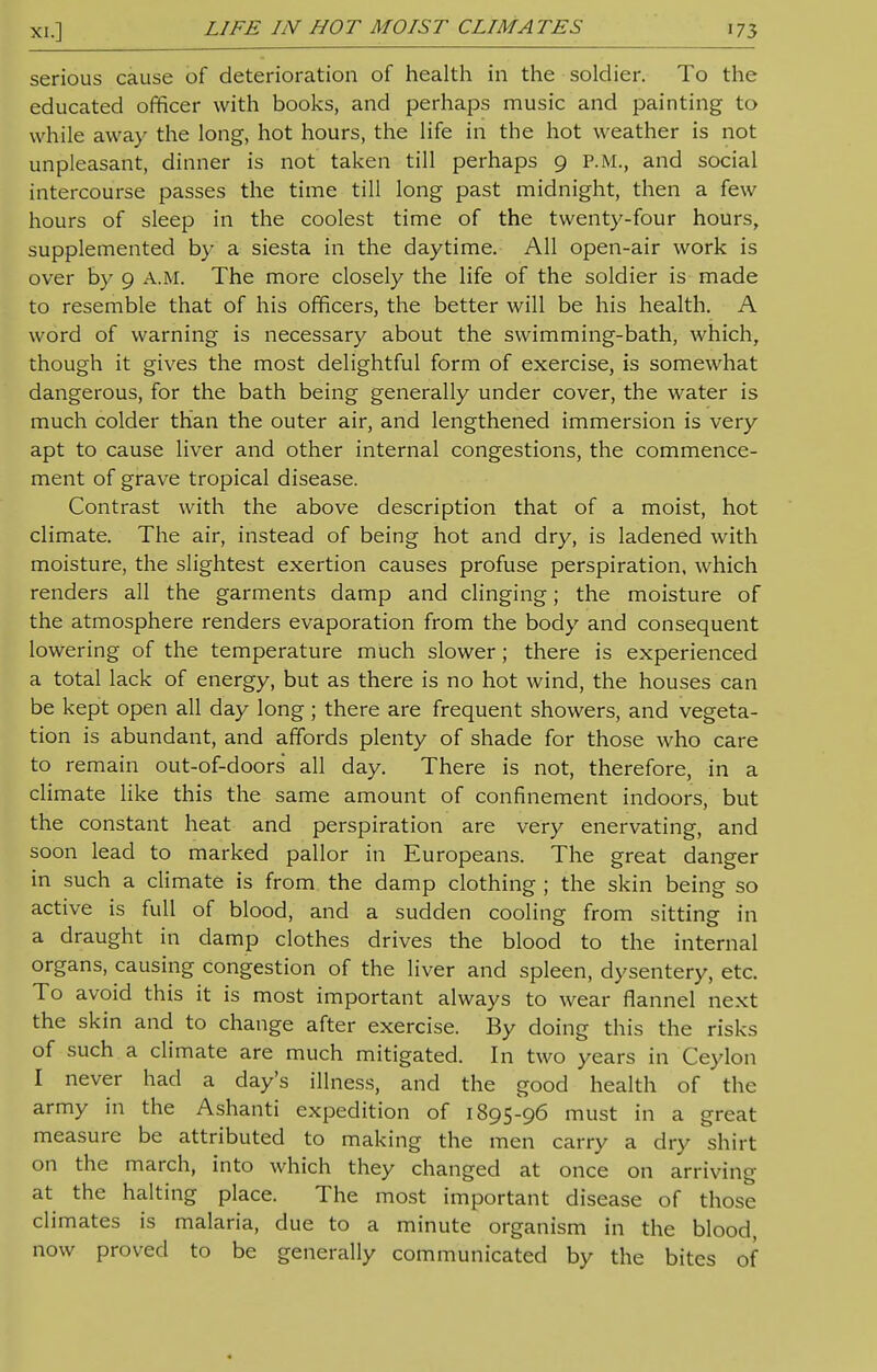 serious cause of deterioration of health in the soldier. To the educated officer with books, and perhaps music and painting to while away the long, hot hours, the life in the hot weather is not unpleasant, dinner is not taken till perhaps 9 P.M., and social intercourse passes the time till long past midnight, then a few hours of sleep in the coolest time of the twenty-four hours, supplemented by a siesta in the daytime. All open-air work is over by 9 A.M. The more closely the life of the soldier is made to resemble that of his officers, the better will be his health. A word of warning is necessary about the swimming-bath, which, though it gives the most delightful form of exercise, is somewhat dangerous, for the bath being generally under cover, the water is much colder than the outer air, and lengthened immersion is very apt to cause liver and other internal congestions, the commence- ment of grave tropical disease. Contrast with the above description that of a moist, hot climate. The air, instead of being hot and dry, is ladened with moisture, the slightest exertion causes profuse perspiration, which renders all the garments damp and clinging; the moisture of the atmosphere renders evaporation from the body and consequent lowering of the temperature much slower; there is experienced a total lack of energy, but as there is no hot wind, the houses can be kept open all day long ; there are frequent showers, and vegeta- tion is abundant, and affords plenty of shade for those who care to remain out-of-doors all day. There is not, therefore, in a climate like this the same amount of confinement indoors, but the constant heat and perspiration are very enervating, and soon lead to marked pallor in Europeans. The great danger in such a climate is from the damp clothing ; the skin being so active is full of blood, and a sudden cooling from sitting in a draught in damp clothes drives the blood to the internal organs, causing congestion of the liver and spleen, dysentery, etc. To avoid this it is most important always to wear flannel next the skin and to change after exercise. By doing this the risks of such a climate are much mitigated. In two years in Ceylon I never had a day's illness, and the good health of the army in the Ashanti expedition of 1895-96 must in a great measure be attributed to making the men carry a dry shirt on the march, into which they changed at once on arriving at the halting place. The most important disease of those climates is malaria, due to a minute organism in the blood, now proved to be generally communicated by the bites of