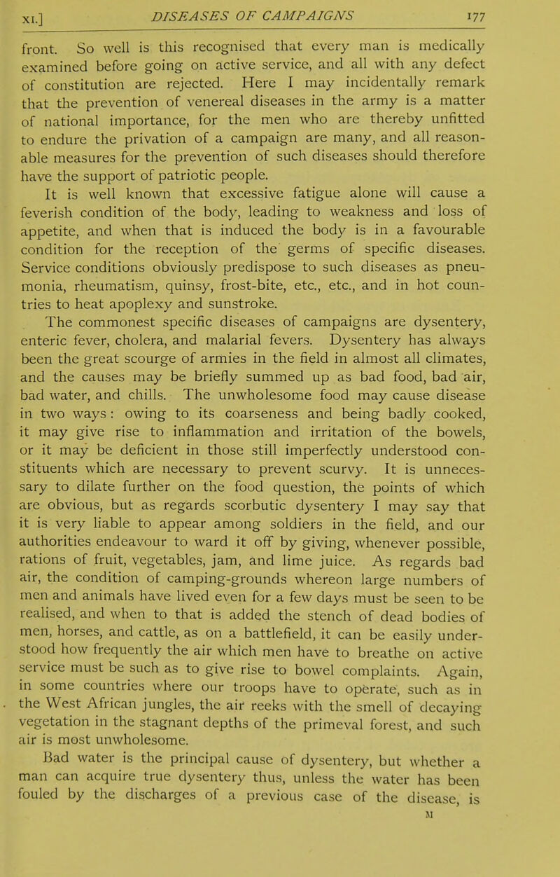 front. So well is this recognised that every man is medically examined before going on active service, and all with any defect of constitution are rejected. Here I may incidentally remark that the prevention of venereal diseases in the army is a matter of national importance, for the men who are thereby unfitted to endure the privation of a campaign are many, and all reason- able measures for the prevention of such diseases should therefore have the support of patriotic people. It is well known that excessive fatigue alone will cause a feverish condition of the body, leading to weakness and loss of appetite, and when that is induced the body is in a favourable condition for the reception of the germs of specific diseases. Service conditions obviously predispose to such diseases as pneu- monia, rheumatism, quinsy, frost-bite, etc., etc., and in hot coun- tries to heat apoplexy and sunstroke. The commonest specific diseases of campaigns are dysentery, enteric fever, cholera, and malarial fevers. Dysentery has always been the great scourge of armies in the field in almost all climates, and the causes may be briefly summed up as bad food, bad air, bad water, and chills. The unwholesome food may cause disease in two ways : owing to its coarseness and being badly cooked, it may give rise to inflammation and irritation of the bowels, or it may be deficient in those still imperfectly understood con- stituents which are necessary to prevent scurvy. It is unneces- sary to dilate further on the food question, the points of which are obvious, but as regards scorbutic dysentery I may say that it is very liable to appear among soldiers in the field, and our authorities endeavour to ward it off by giving, whenever possible, rations of fruit, vegetables, jam, and lime juice. As regards bad air, the condition of camping-grounds whereon large numbers of men and animals have lived even for a few days must be seen to be realised, and when to that is added the stench of dead bodies of men, horses, and cattle, as on a battlefield, it can be easily under- stood how frequently the air which men have to breathe on active service must be such as to give rise to bowel complaints. Again, in some countries where our troops have to operate, such as in the West African jungles, the air reeks with the smell of decaying vegetation in the stagnant depths of the primeval forest, and such air is most unwholesome. Bad water is the principal cause of dysentery, but whether a man can acquire true dysentery thus, unless the water has been fouled by the discharges of a previous case of the disease, is M