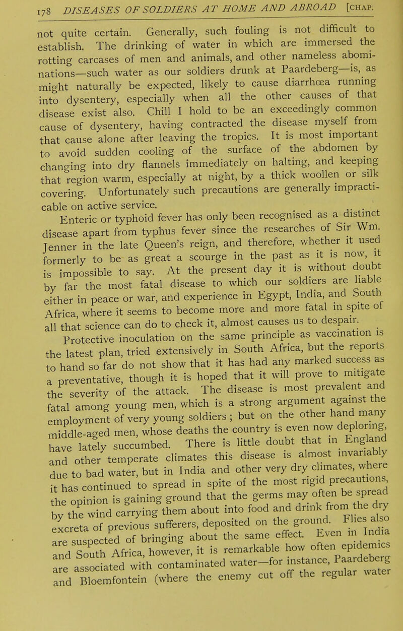 not quite certain. Generally, such fouling is not difficult to establish. The drinking of water in which are immersed the rotting carcases of men and animals, and other nameless abomi- nations—such water as our soldiers drunk at Paardeberg—is, as micxht naturally be expected, likely to cause diarrhoea running into dysentery, especially when all the other causes of that disease exist also. Chill I hold to be an exceedingly common cause of dysentery, having contracted the disease myself from that cause alone after leaving the tropics. It is most important to avoid sudden cooling of the surface of the abdomen by changing into dry flannels immediately on halting, and keeping that region warm, especially at night, by a thick woollen or silk covering. Unfortunately such precautions are generally impracti- cable on active service. . Enteric or typhoid fever has only been recognised as a distinct disease apart from typhus fever since the researches of Sir Wrn^ Tenner in the late Queen's reign, and therefore, whether it used formerly to be as great a scourge in the past as it is now, it is impossible to say. At the present day it is without doubt by far the most fatal disease to which our soldiers are liable either in peace or war, and experience in Egypt, India, and South Africa where it seems to become more and more fatal in spite ot all that science can do to check it, almost causes us to despair. Protective inoculation on the same principle as vaccination is the latest plan, tried extensively in South Africa, but the reports to hand so far do not show that it has had any marked success as a preventative, though it is hoped that it will prove to mitigate the severity of the attack. The disease is most prevalent and fatal among young men, which is a strong argument against the e^ploymen't If very young soldiers ; but on the other hand many middle-aged men, whose deaths the country is even now deploring have lately succumbed. There is little doubt that in England and other temperate climates this disease is almost invariably due to bad water, but in India and other very dry climates, where ft has continued to spread in spite of the most rigid precautions he oDinon is gaining ground that the germs may often be spread bh;thrwTndl§rrying^m about into food and drink from the dry excreta of previous sufferers, deposited on the ground. Flies also are suspe ted of bringing about the same effect. Even m India 72?th Africa however, it is remarkable how often epidemics e asso Ltd Sh contaminated water-for instance, Paardeberg STdXSifontein (where the enemy cut off the regular water