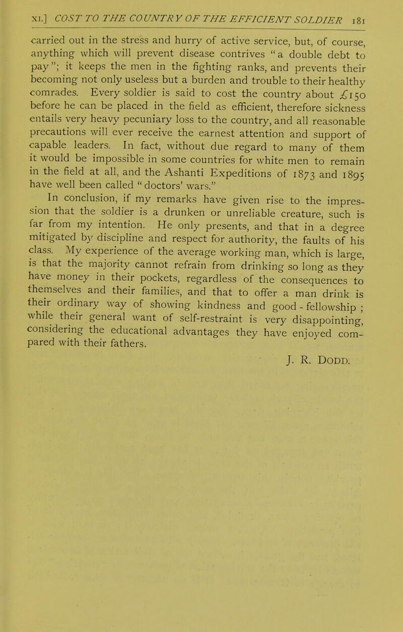 carried out in the stress and hurry of active service, but, of course, anything which will prevent disease contrives a double debt to pay; it keeps the men in the fighting ranks, and prevents their becoming not only useless but a burden and trouble to their healthy comrades. Every soldier is said to cost the country about £150 before he can be placed in the field as efficient, therefore sickness entails very heavy pecuniary loss to the country, and all reasonable precautions will ever receive the earnest attention and support of capable leaders. In fact, without due regard to many of them it would be impossible in some countries for white men to remain in the field at all, and the Ashanti Expeditions of 1873 and 1895 have well been called  doctors' wars. In conclusion, if my remarks have given rise to the impres- sion that the soldier is a drunken or unreliable creature, such is far from my intention. He only presents, and that in a degree mitigated by discipline and respect for authority, the faults of his class. My experience of the average working man, which is large, is that the majority cannot refrain from drinking so long as they have money in their pockets, regardless of the consequences to themselves and their families, and that to offer a man drink is their ordinary way of showing kindness and good - fellowship ; while their general want of self-restraint is very disappointing' considering the educational advantages they have enjoyed com- pared with their fathers. J. R. DODD.