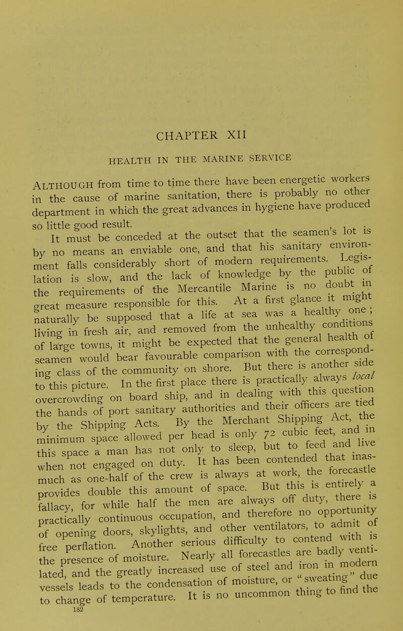 CHAPTER XII HEALTH IN THE MARINE SERVICE ALTHOUGH from time to time there have been energetic workers in the cause of marine sanitation, there is probably no other department in which the great advances in hygiene have produced so little good result. . It must be conceded at the outset that the seamen s lot is by no means an enviable one, and that his sanitary environ- ment falls considerably short of modern requirements. Legis- lation is slow, and the lack of knowledge by the public of the requirements of the Mercantile Marine is no doubt. in great measure responsible for this. At a first glance it might naturally be supposed that a life at sea was a^healthy one living in fresh air, and removed from the unhealthy conditions of Targe towns, it might be expected that the general health of Imen would' bear Favourable comparison with the correspond ing class of the community on shore. But there is another side to this picture. In the first place there is practically always local Crowding on board ship, and in dealing the hands of port sanitary authorities and their officers are t ed by the Shipping Act, By the Merchant Shipping Ac^the minimum space allowed per head is only 72 cubic: feet and. m this space a man has not only to sleep, but to f^d ad ^e when'not engaged on duty. It has been contended ^™s- much as one-half of the crew is always at work, the forecastle double this amount of space But * fallacy for while half the men are always off duty, there is prac fc'al y continuous occupation, and therefore no opportumty I opelg doors, skylights, and other ventilators, to adm t of r perflaVof o££r ss* - — • ^ttj.