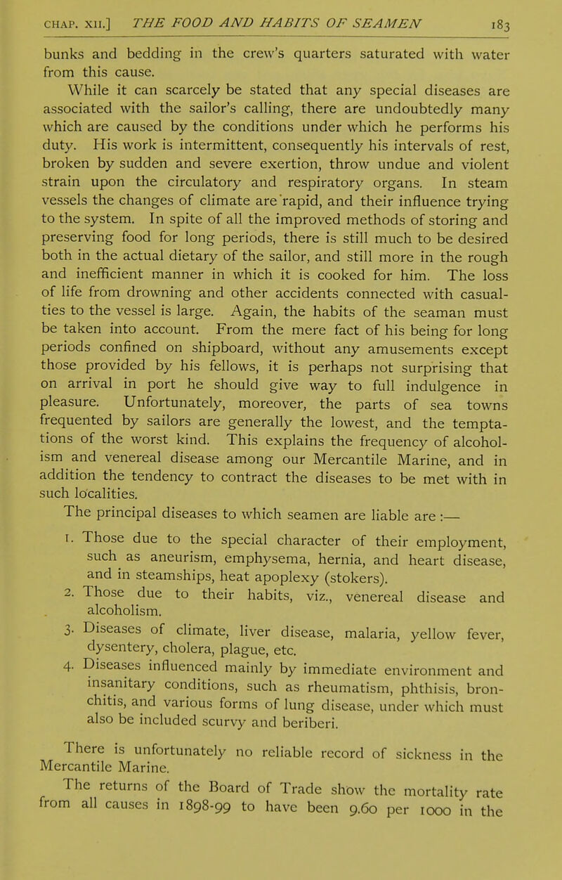 bunks and bedding in the crew's quarters saturated with water from this cause. While it can scarcely be stated that any special diseases are associated with the sailor's calling, there are undoubtedly many which are caused by the conditions under which he performs his duty. His work is intermittent, consequently his intervals of rest, broken by sudden and severe exertion, throw undue and violent strain upon the circulatory and respiratory organs. In steam vessels the changes of climate are'rapid, and their influence trying to the system. In spite of all the improved methods of storing and preserving food for long periods, there is still much to be desired both in the actual dietary of the sailor, and still more in the rough and inefficient manner in which it is cooked for him. The loss of life from drowning and other accidents connected with casual- ties to the vessel is large. Again, the habits of the seaman must be taken into account. From the mere fact of his being for long periods confined on shipboard, without any amusements except those provided by his fellows, it is perhaps not surprising that on arrival in port he should give way to full indulgence in pleasure. Unfortunately, moreover, the parts of sea towns frequented by sailors are generally the lowest, and the tempta- tions of the worst kind. This explains the frequency of alcohol- ism and venereal disease among our Mercantile Marine, and in addition the tendency to contract the diseases to be met with in such localities. The principal diseases to which seamen are liable are:— 1. Those due to the special character of their employment, such^ as aneurism, emphysema, hernia, and heart disease, and in steamships, heat apoplexy (stokers). 2. Those due to their habits, viz., venereal disease and alcoholism. 3. Diseases of climate, liver disease, malaria, yellow fever, dysentery, cholera, plague, etc. 4. Diseases influenced mainly by immediate environment and insanitary conditions, such as rheumatism, phthisis, bron- chitis, and various forms of lung disease, under which must also be included scurvy and beriberi. There is unfortunately no reliable record of sickness in the Mercantile Marine. The returns of the Board of Trade show the mortality rate from all causes in 1898-99 to have been 9.60 per 1000 in the
