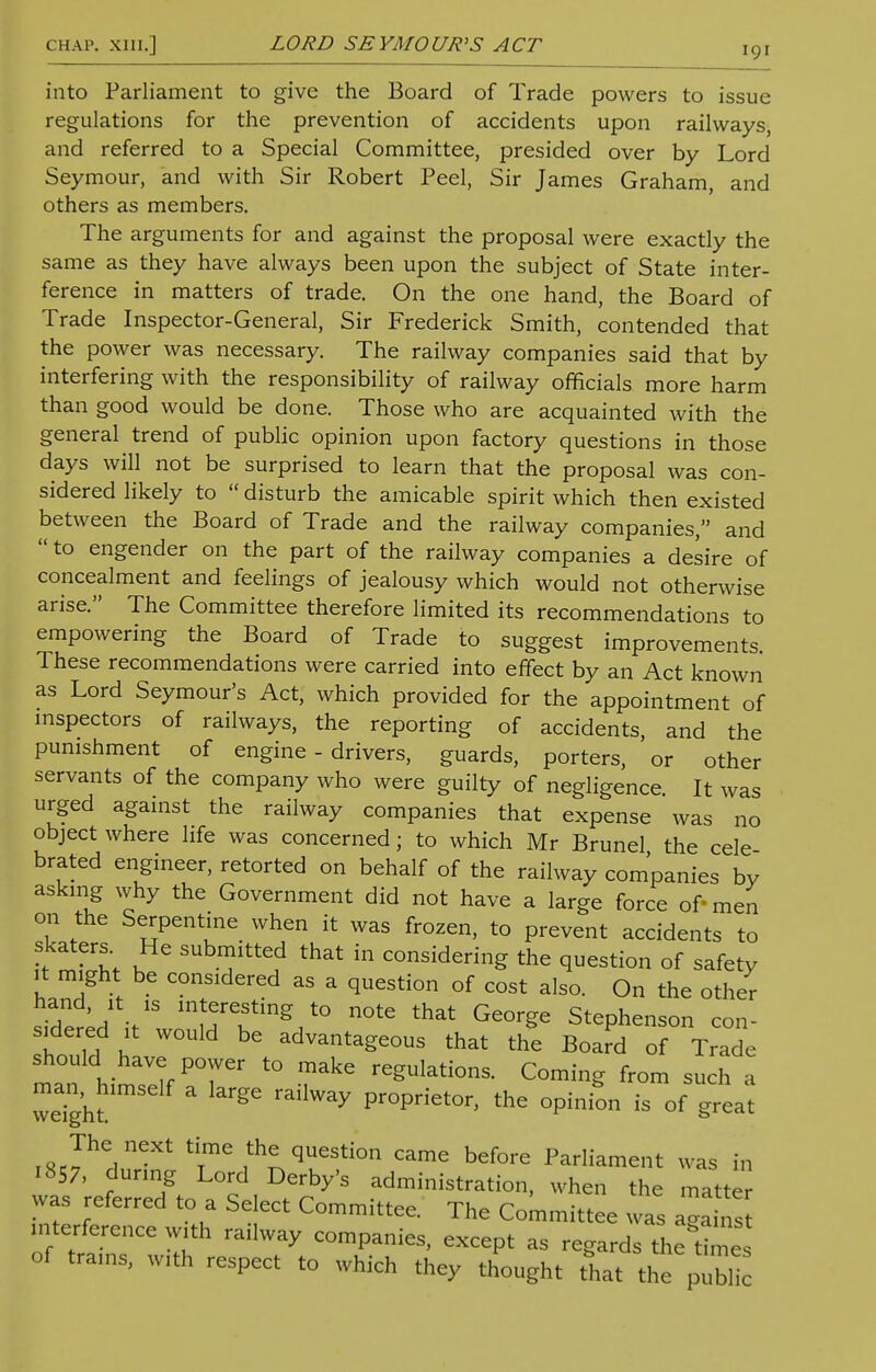 chap, xni.] LORD SEYMOUR'S ACT into Parliament to give the Board of Trade powers to issue regulations for the prevention of accidents upon railways, and referred to a Special Committee, presided over by Lord Seymour, and with Sir Robert Peel, Sir James Graham, and others as members. The arguments for and against the proposal were exactly the same as they have always been upon the subject of State inter- ference in matters of trade. On the one hand, the Board of Trade Inspector-General, Sir Frederick Smith, contended that the power was necessary. The railway companies said that by interfering with the responsibility of railway officials more harm than good would be done. Those who are acquainted with the general trend of public opinion upon factory questions in those days will not be surprised to learn that the proposal was con- sidered likely to  disturb the amicable spirit which then existed between the Board of Trade and the railway companies, and to engender on the part of the railway companies a desire of concealment and feelings of jealousy which would not otherwise arise. The Committee therefore limited its recommendations to empowering the Board of Trade to suggest improvements. These recommendations were carried into effect by an Act known as Lord Seymour's Act, which provided for the appointment of inspectors of railways, the reporting of accidents, and the punishment of engine-drivers, guards, porters, or other servants of the company who were guilty of negligence. It was urged against the railway companies that expense was no object where life was concerned; to which Mr Brunei the cele brated engineer, retorted on behalf of the railway companies by asking why the Government did not have a large force of- men on the Serpentine when it was frozen, to prevent accidents to iJZl K SUbn?ittef that in considering the question of safety it might be considered as a question of cost also. On the other hand, it is interesting to note that George Stephenson con- sidered it would be advantageous that the Board of Trade should have power to make regulations. Coming from such a weTght ' ^ Pr°Priet0r' the °Pinion is of The next time the question came before Parliament was in 1857, during Lord Derby's administration, when the matte was referred to a Select Committee. The Committee was aga„ s interference with railway companies, except as regards theCes of trains, with respect to which they thought that the publ