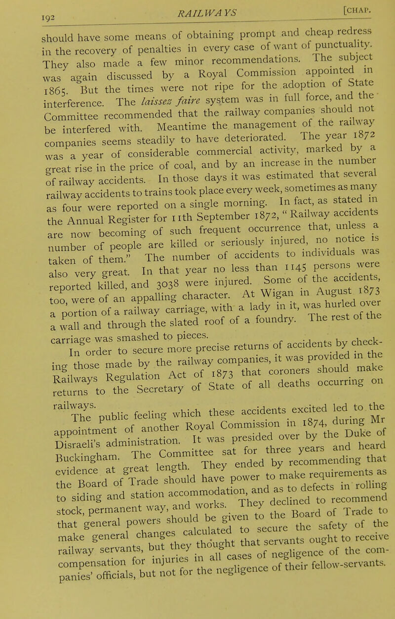 should have some means of obtaining prompt and cheap redress in the recovery of penalties in every case of want of punctuality They also made a few minor recommendations. The subject was again discussed by a Royal Commission appointed in i86«5 But the times were not ripe for the adoption of State interference. The laissez fake system was in full force and the ■ Committee recommended that the railway companies should not be interfered with. Meantime the management of the railway companies seems steadily to have deteriorated. The year 1872 was a year of considerable commercial activity, marked by a great rise in the price of coal, and by an increase in the number o railway accidents. In those days it was estimated that several railway accidents to trains took place every week sometimes as many as four were reported on a single morning. In fact, as stated m the Annual RegLer for 1 ith September 1872, « Railway accident are now becoming of such frequent occurrence that, un ess a number of people are killed or seriously injured, no notice is aken of them. The number of accidents to individuals was at: very great. In that year no less than 1145 g^J reported killed, and 3038 were injured. Some of the acedents too were of an appalling character. At Wigan in August 1873 T^L of a raifvvay carnage, with a lady in it, ^£do£ a wall and through the slated roof of a foundry. The rest of the °« Zt^TZ^ returns of accidents^ ^hose made by ^^^^^^ railThyeS' public feeling which these accidents excited led to.the appointment of another ^sC— Disraeli's administration. It was presidee1 ovei y r Bo^o^de' should ^Jri^ZtT^ to siding and Station accommoon and as to d^fec stock, permanent way, and works, in y to that general powers should be given to the B«rd^ make genera, changes «lcuk*ed £-cure*e ^ ^ railway servants, but they ™°f f ,igence of the com- ZSTZf^ ^Z* of the,r fellow-servants.