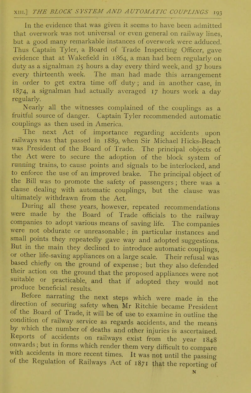 In the evidence that was given it seems to have been admitted that overwork was not universal or even general on railway lines, but a good many remarkable instances of overwork were adduced. Thus Captain Tyler, a Board of Trade Inspecting Officer, gave evidence that at Wakefield in 1864, a man had been regularly on duty as a signalman 25 hours a day every third week, and 37 hours every thirteenth week. The man had made this arrangement in order to get extra time off duty; and in another case, in 1874, a signalman had actually averaged 17 hours work a day regularly. Nearly all the witnesses complained of the couplings as a fruitful source of danger. Captain Tyler recommended automatic couplings as then used in America. The next Act of importance regarding accidents upon railways was that passed in 1889, when Sir Michael Hicks-Beach was President of the Board of Trade. The principal objects of the Act were to secure the adoption of the block system of running trains, to cause points and signals to be interlocked, and to enforce the use of an improved brake. The principal object of the Bill was to promote the safety of passengers ; there was a clause dealing with automatic couplings, but the clause was ultimately withdrawn from the Act. During all these years, however, repeated recommendations were made by the Board of Trade officials to the railway companies to adopt various means of saving life. The companies were not obdurate or unreasonable ; in particular instances and small points they repeatedly gave way and adopted suggestions. But in the main they declined to introduce automatic couplings, or other life-saving appliances on a large scale. Their refusal was based chiefly on the ground of expense ; but they also defended their action on the ground that the proposed appliances were not suitable or practicable, and that if adopted they would not produce beneficial results. Before narrating the next steps which were made in the direction of securing safety when Mr Ritchie became President of the Board of Trade, it will be of use to examine in outline the condition of railway service as regards accidents, and the means by which the number of deaths and other injuries is ascertained. Reports of accidents on railways exist from the year 1848 onwards; but in forms which render them very difficult to compare with accidents in more recent times. It was not until the passing of the Regulation of Railways Act of 1871 that the reporting of N