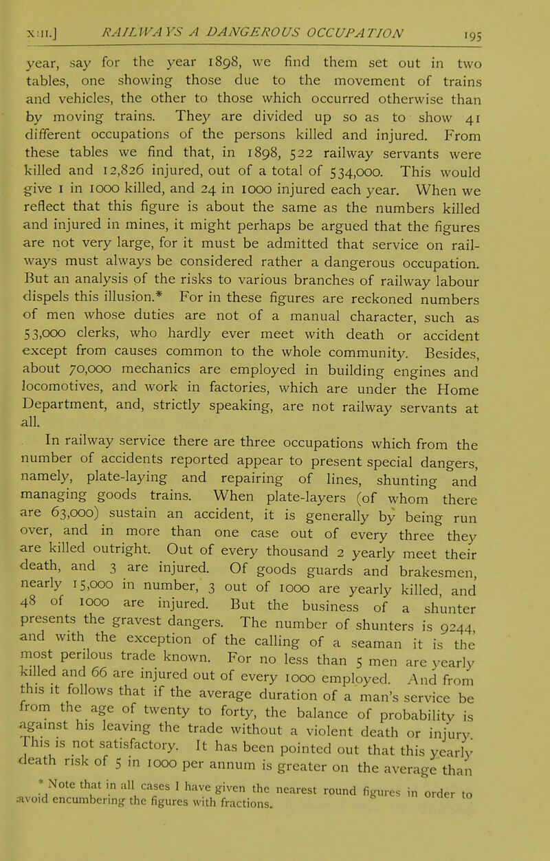 year, say for the year 1898, we find them set out in two tables, one showing those due to the movement of trains and vehicles, the other to those which occurred otherwise than by moving trains. They are divided up so as to show 41 different occupations of the persons killed and injured. From these tables we find that, in 1898, 522 railway servants were killed and 12,826 injured, out of a total of 534,000. This would give 1 in 1000 killed, and 24 in 1000 injured each year. When we reflect that this figure is about the same as the numbers killed and injured in mines, it might perhaps be argued that the figures are not very large, for it must be admitted that service on rail- ways must always be considered rather a dangerous occupation. But an analysis of the risks to various branches of railway labour dispels this illusion.* For in these figures are reckoned numbers of men whose duties are not of a manual character, such as 53,000 clerks, who hardly ever meet with death or accident except from causes common to the whole community. Besides, about 70,000 mechanics are employed in building engines and locomotives, and work in factories, which are under the Home Department, and, strictly speaking, are not railway servants at all. In railway service there are three occupations which from the number of accidents reported appear to present special dangers, namely, plate-laying and repairing of lines, shunting and managing goods trains. When plate-layers (of whom there are 63,000) sustain an accident, it is generally by being run over, and in more than one case out of every three they are killed outright. Out of every thousand 2 yearly meet their death, and 3 are injured. Of goods guards and brakesmen, nearly 15,000 in number, 3 out of 1000 are yearly killed, and 48 of 1000 are injured. But the business of a shunter presents the gravest dangers. The number of shunters is 9-44 and with the exception of the calling of a seaman it is the most perilous trade known. For no less than 5 men are yearly killed and 66 are injured out of every 1000 employed. And from this it follows that if the average duration of a man's service be from the age of twenty to forty, the balance of probability is against his leaving the trade without a violent death or injury This is not satisfactory. It has been pointed out that this yea, lv death risk of 5 in 1000 per annum is greater on the average than * Note that in all cases I have given the nearest round figures in order to avoid encumbering the figures with fractions.